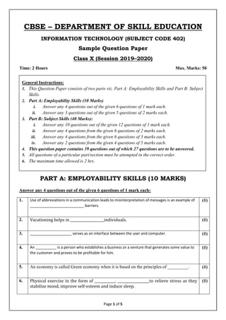 Page 1 of 5
CBSE – DEPARTMENT OF SKILL EDUCATION
INFORMATION TECHNOLOGY (SUBJECT CODE 402)
Sample Question Paper
Class X (Session 2019–2020)
Time: 2 Hours Max. Marks: 50
PART A: EMPLOYABILITY SKILLS (10 MARKS)
Answer any 4 questions out of the given 6 questions of 1 mark each:
1. Use of abbreviations in a communication leads to misinterpretation of messages is an example of
__________________________ barriers.
(1)
2. Vacationing helps in ____________________individuals. (1)
3. ____________________ serves as an interface between the user and computer. (1)
4. An __________ is a person who establishes a business or a venture that generates some value to
the customer and proves to be profitable for him.
(1)
5. An economy is called Green economy when it is based on the principles of _________. (1)
6. Physical exercise in the form of ____________, ___________________to relieve stress as they
stabilize mood, improve self-esteem and induce sleep.
(1)
General Instructions:
1. This Question Paper consists of two parts viz. Part A: Employability Skills and Part B: Subject
Skills.
2. Part A: Employability Skills (10 Marks)
i. Answer any 4 questions out of the given 6 questions of 1 mark each.
ii. Answer any 3 questions out of the given 5 questions of 2 marks each.
3. Part B: Subject Skills (40 Marks):
i. Answer any 10 questions out of the given 12 questions of 1 mark each.
ii. Answer any 4 questions from the given 6 questions of 2 marks each.
iii. Answer any 4 questions from the given 6 questions of 3 marks each.
iv. Answer any 2 questions from the given 4 questions of 5 marks each.
4. This question paper contains 39 questions out of which 27 questions are to be answered.
5. All questions of a particular part/section must be attempted in the correct order.
6. The maximum time allowed is 2 hrs.
 