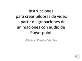 Instrucciones
para crear píldoras de vídeo
a partir de grabaciones de
animaciones con audio de
Powerpoint
Alfredo Prieto Martín
 