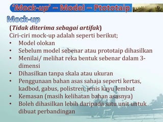 (Tidak diterima sebagai artifak)
Ciri-ciri mock-up adalah seperti berikut;
• Model olokan
• Sebelum model sebenar atau prototaip dihasilkan
• Menilai/ melihat reka bentuk sebenar dalam 3-
    dimensi
• Dihasilkan tanpa skala atau ukuran
• Penggunaan bahan asas sahaja seperti kertas,
    kadbod, gabus, polistren, jenis kayu lembut
• Kemasan (masih kelihatan bahan asasnya)
• Boleh dihasilkan lebih daripada satu unit untuk
    dibuat perbandingan
 