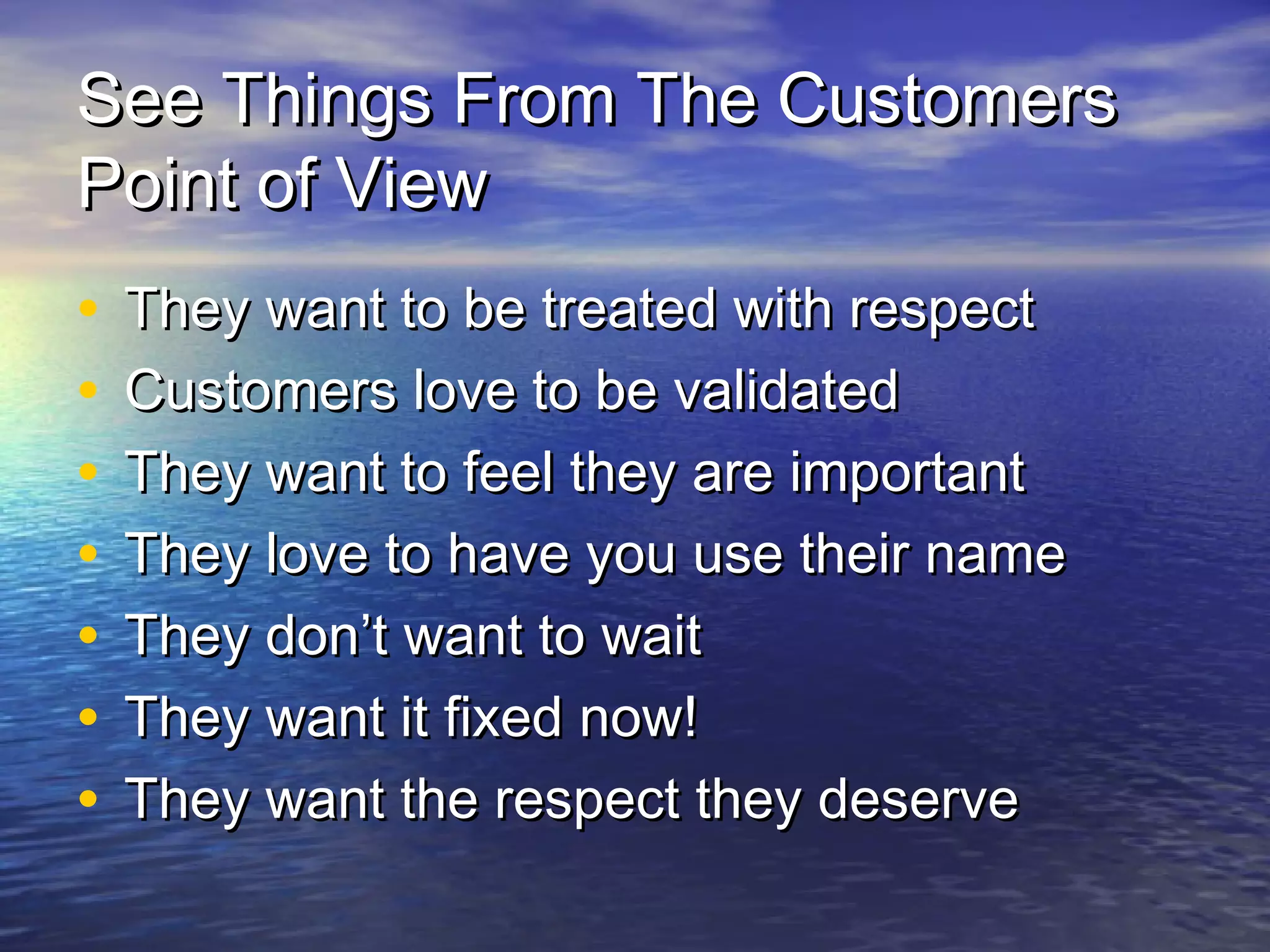 See Things From The CustomersSee Things From The Customers
Point of ViewPoint of View
• They want to be treated with respectThey want to be treated with respect
• Customers love to be validatedCustomers love to be validated
• They want to feel they are importantThey want to feel they are important
• They love to have you use their nameThey love to have you use their name
• They don’t want to waitThey don’t want to wait
• They want it fixed now!They want it fixed now!
• They want the respect they deserveThey want the respect they deserve
 