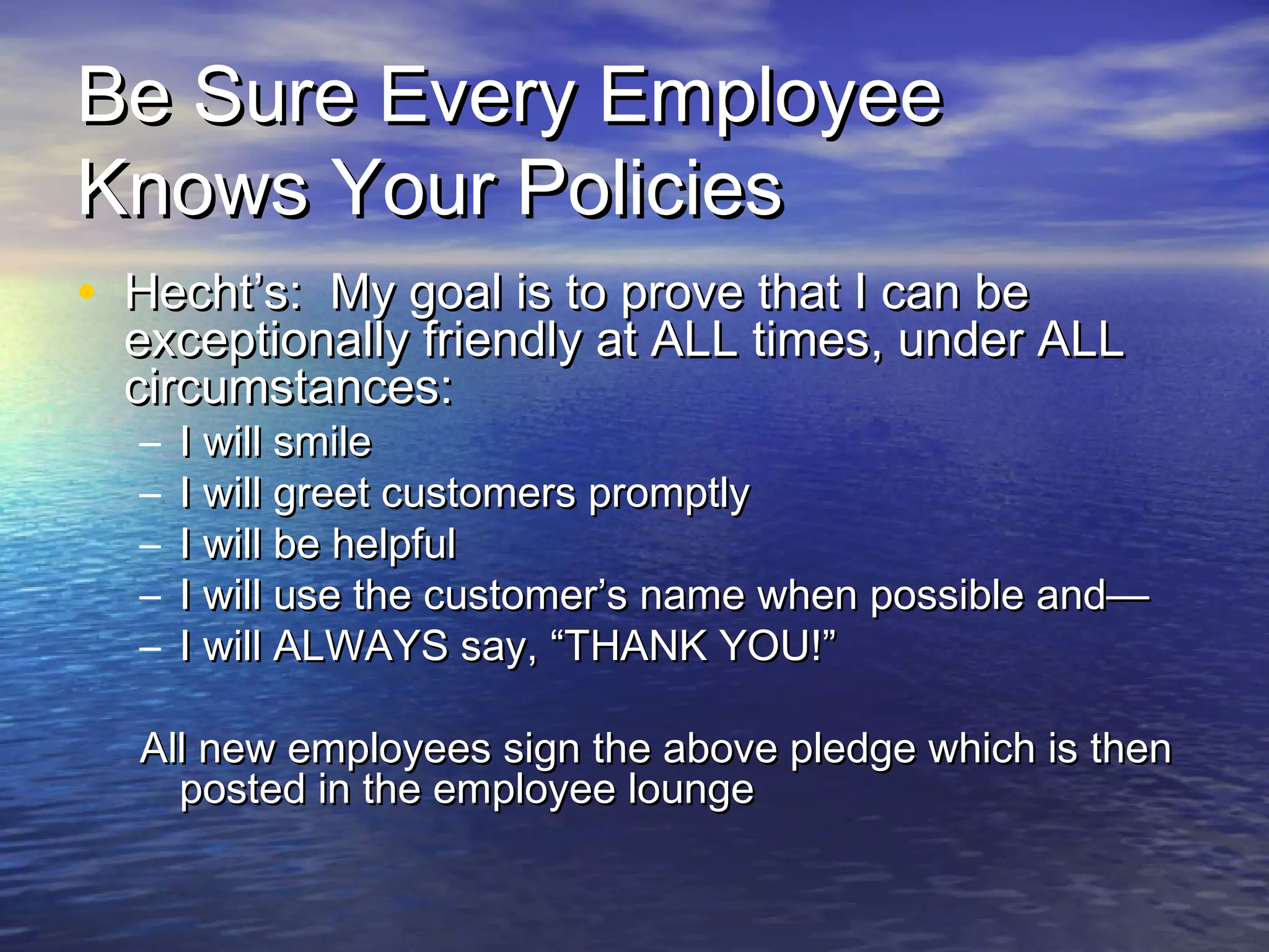 Be Sure Every EmployeeBe Sure Every Employee
Knows Your PoliciesKnows Your Policies
• Hecht’s: My goal is to prove that I can beHecht’s: My goal is to prove that I can be
exceptionally friendly at ALL times, under ALLexceptionally friendly at ALL times, under ALL
circumstances:circumstances:
– I will smileI will smile
– I will greet customers promptlyI will greet customers promptly
– I will be helpfulI will be helpful
– I will use the customer’s name when possible and—I will use the customer’s name when possible and—
– I will ALWAYS say, “THANK YOU!”I will ALWAYS say, “THANK YOU!”
All new employees sign the above pledge which is thenAll new employees sign the above pledge which is then
posted in the employee loungeposted in the employee lounge
 