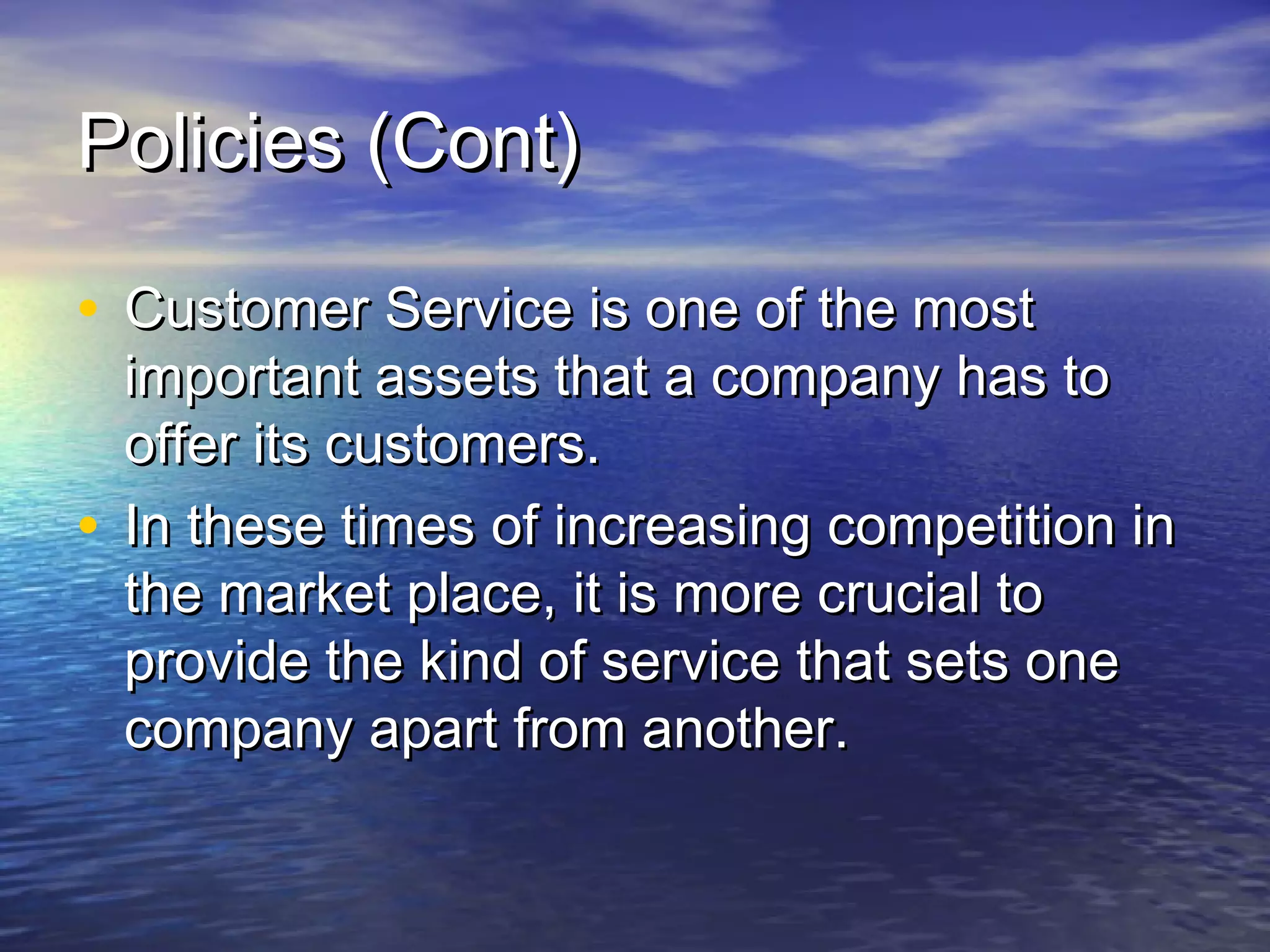 Policies (Cont)Policies (Cont)
• Customer Service is one of the mostCustomer Service is one of the most
important assets that a company has toimportant assets that a company has to
offer its customers.offer its customers.
• In these times of increasing competition inIn these times of increasing competition in
the market place, it is more crucial tothe market place, it is more crucial to
provide the kind of service that sets oneprovide the kind of service that sets one
company apart from another.company apart from another.
 