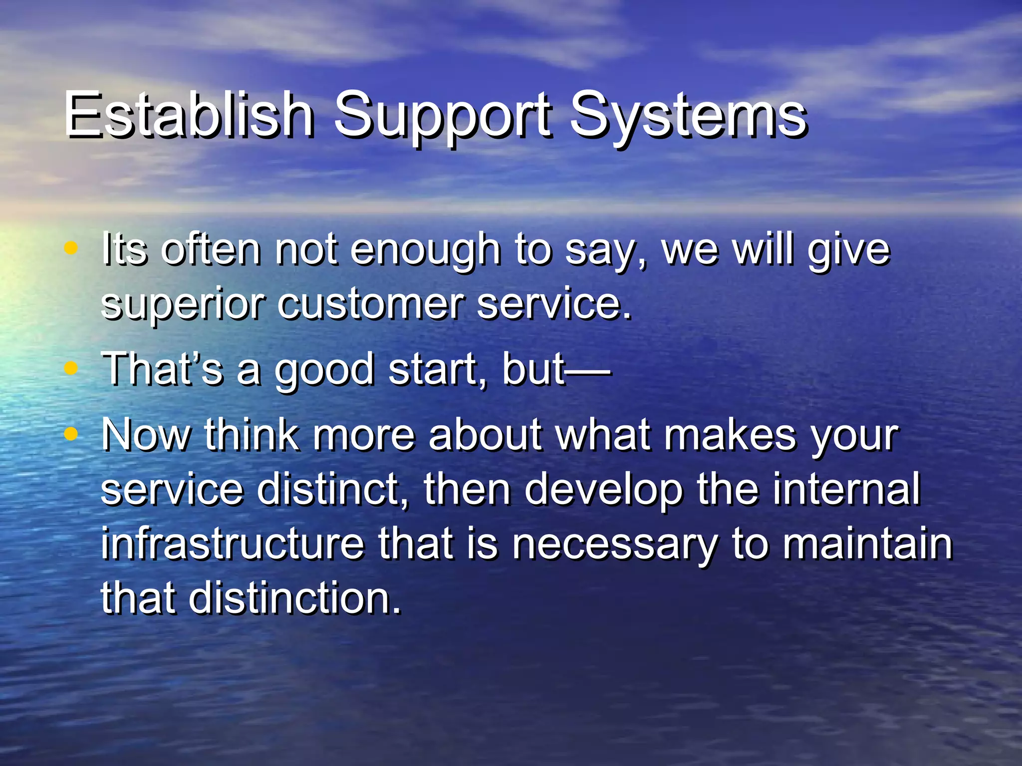 Establish Support SystemsEstablish Support Systems
• Its often not enough to say, we will giveIts often not enough to say, we will give
superior customer service.superior customer service.
• That’s a good start, but—That’s a good start, but—
• Now think more about what makes yourNow think more about what makes your
service distinct, then develop the internalservice distinct, then develop the internal
infrastructure that is necessary to maintaininfrastructure that is necessary to maintain
that distinction.that distinction.
 