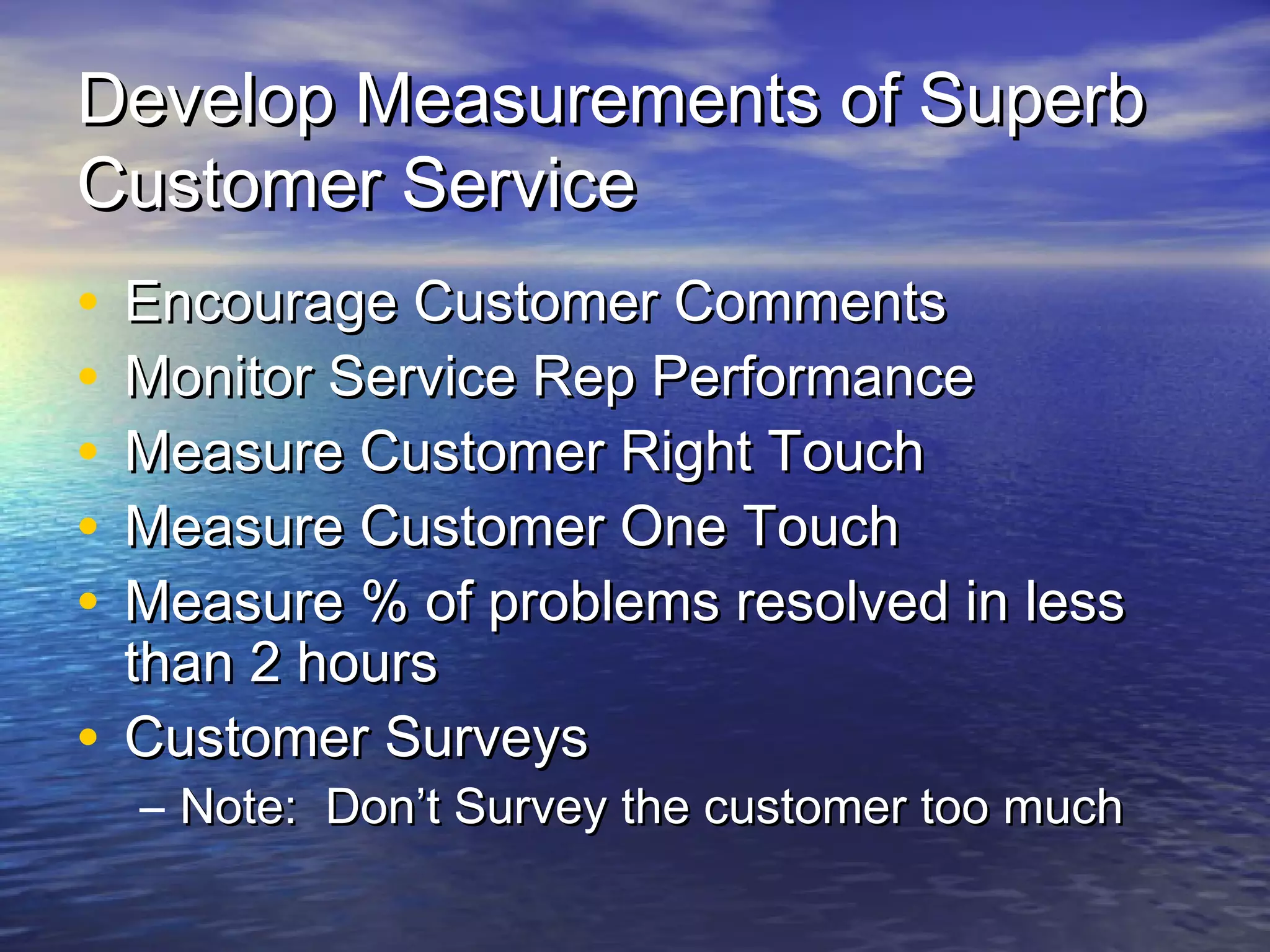 Develop Measurements of SuperbDevelop Measurements of Superb
Customer ServiceCustomer Service
• Encourage Customer CommentsEncourage Customer Comments
• Monitor Service Rep PerformanceMonitor Service Rep Performance
• Measure Customer Right TouchMeasure Customer Right Touch
• Measure Customer One TouchMeasure Customer One Touch
• Measure % of problems resolved in lessMeasure % of problems resolved in less
than 2 hoursthan 2 hours
• Customer SurveysCustomer Surveys
– Note: Don’t Survey the customer too muchNote: Don’t Survey the customer too much
 