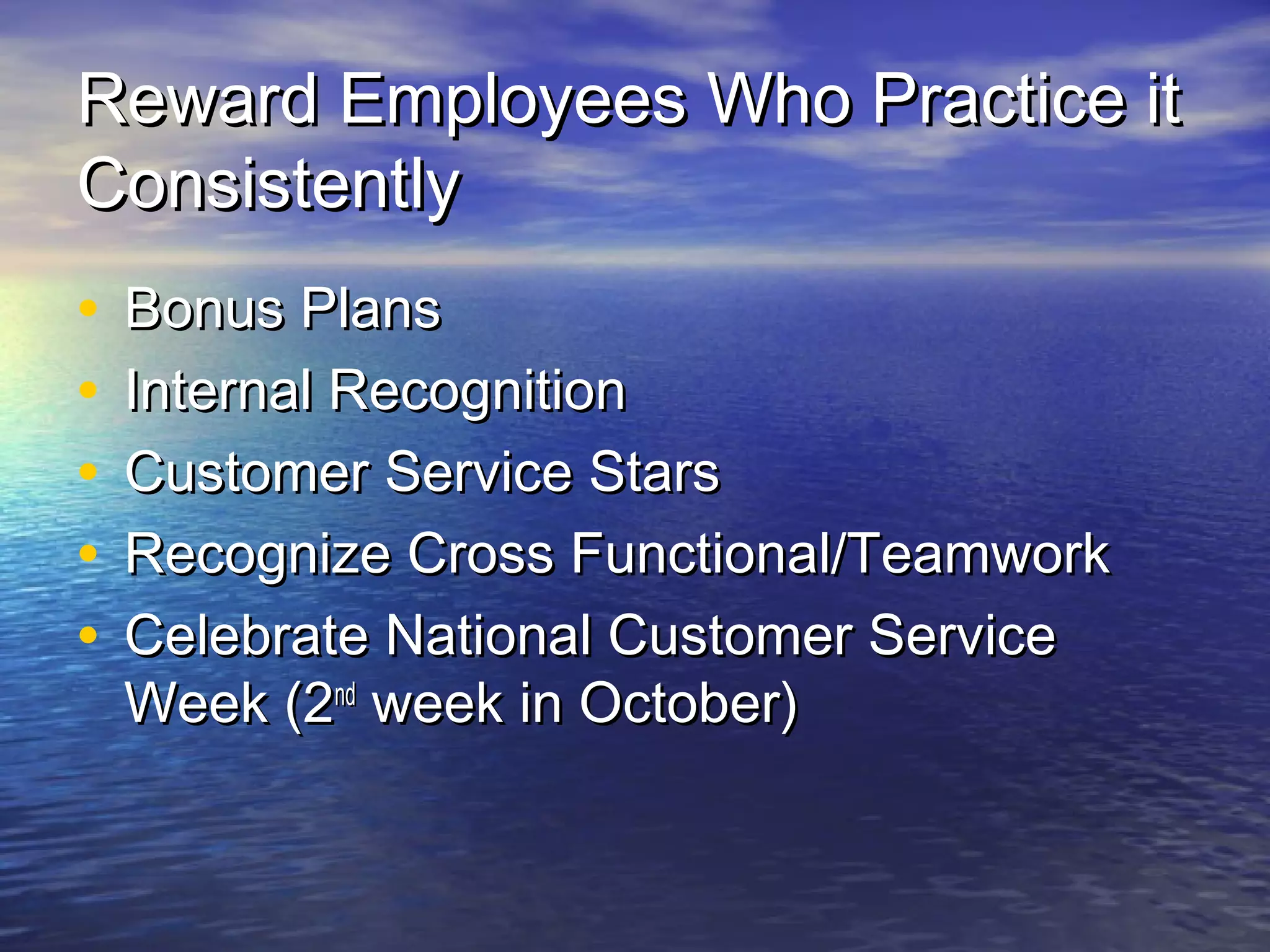 Reward Employees Who Practice itReward Employees Who Practice it
ConsistentlyConsistently
• Bonus PlansBonus Plans
• Internal RecognitionInternal Recognition
• Customer Service StarsCustomer Service Stars
• Recognize Cross Functional/TeamworkRecognize Cross Functional/Teamwork
• Celebrate National Customer ServiceCelebrate National Customer Service
Week (2Week (2ndnd
week in October)week in October)
 