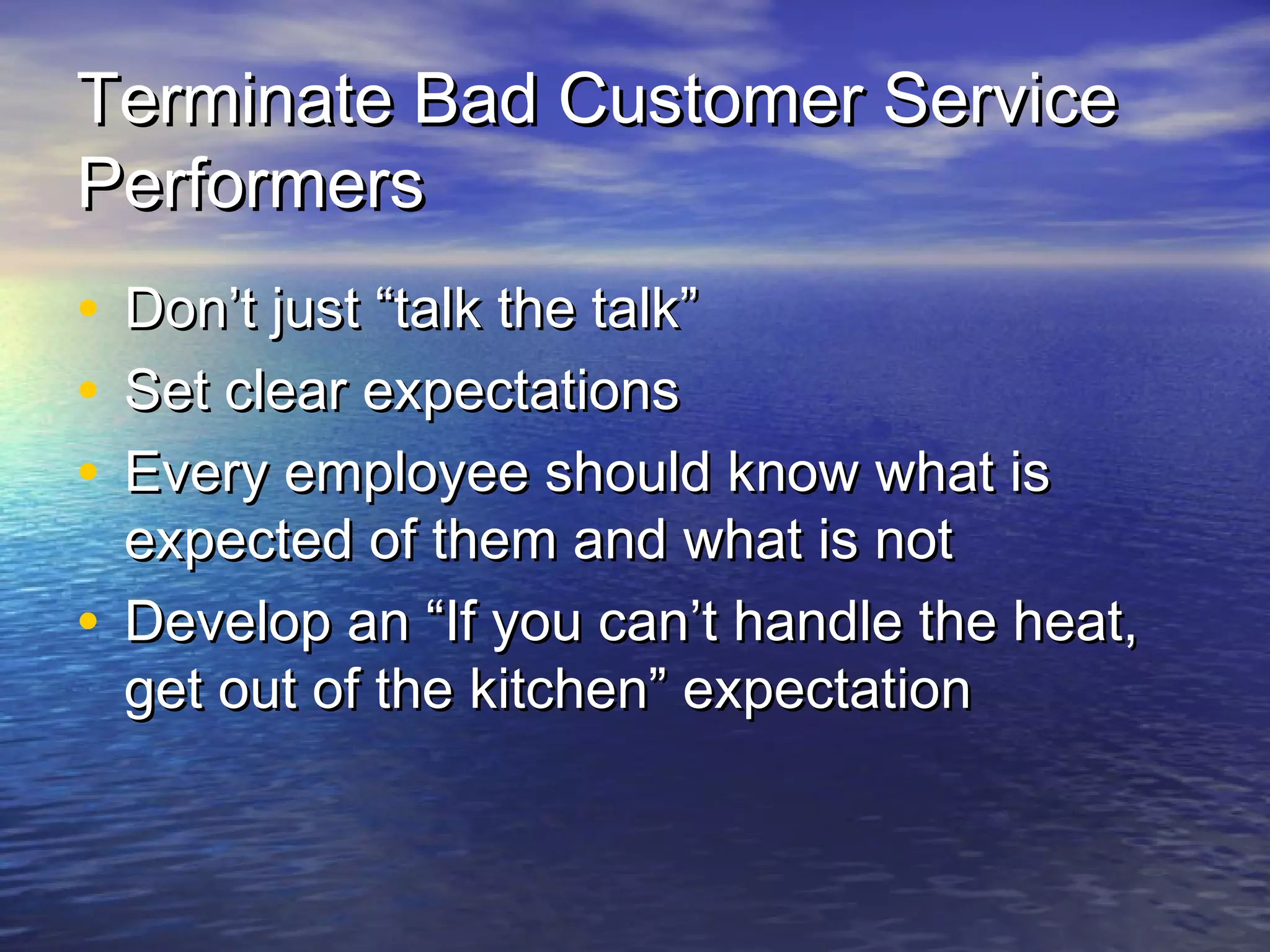 Terminate Bad Customer ServiceTerminate Bad Customer Service
PerformersPerformers
• Don’t just “talk the talk”Don’t just “talk the talk”
• Set clear expectationsSet clear expectations
• Every employee should know what isEvery employee should know what is
expected of them and what is notexpected of them and what is not
• Develop an “If you can’t handle the heat,Develop an “If you can’t handle the heat,
get out of the kitchen” expectationget out of the kitchen” expectation
 