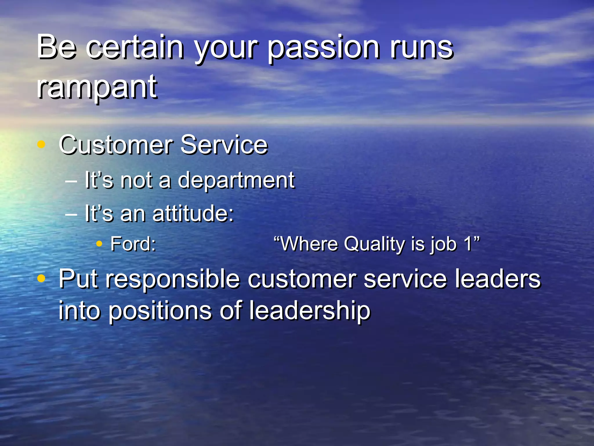 Be certain your passion runsBe certain your passion runs
rampantrampant
• Customer ServiceCustomer Service
– It’s not a departmentIt’s not a department
– It’s an attitude:It’s an attitude:
• Ford:Ford: “Where Quality is job 1”“Where Quality is job 1”
• Put responsible customer service leadersPut responsible customer service leaders
into positions of leadershipinto positions of leadership
 