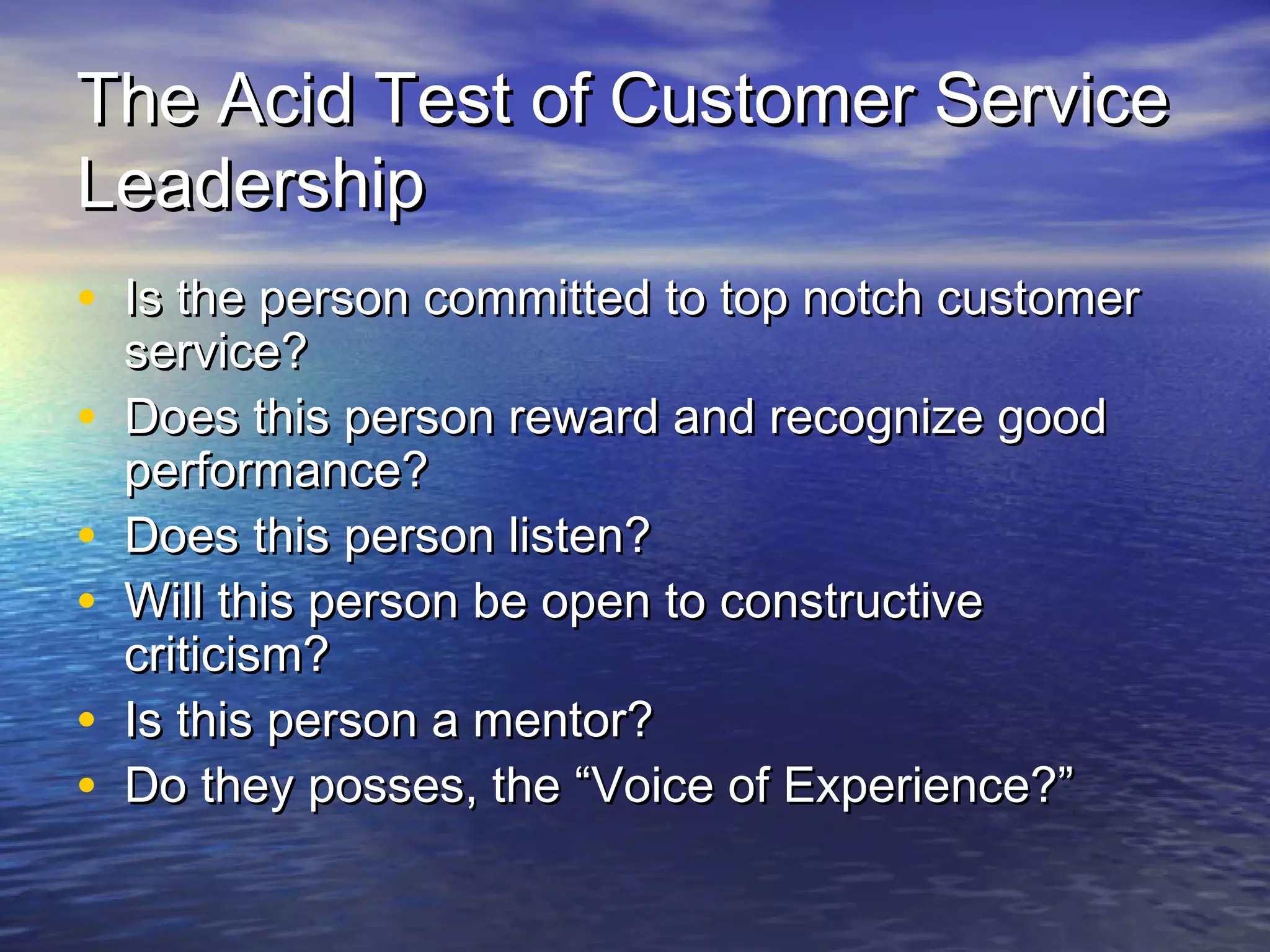 The Acid Test of Customer ServiceThe Acid Test of Customer Service
LeadershipLeadership
• Is the person committed to top notch customerIs the person committed to top notch customer
service?service?
• Does this person reward and recognize goodDoes this person reward and recognize good
performance?performance?
• Does this person listen?Does this person listen?
• Will this person be open to constructiveWill this person be open to constructive
criticism?criticism?
• Is this person a mentor?Is this person a mentor?
• Do they posses, the “Voice of Experience?”Do they posses, the “Voice of Experience?”
 