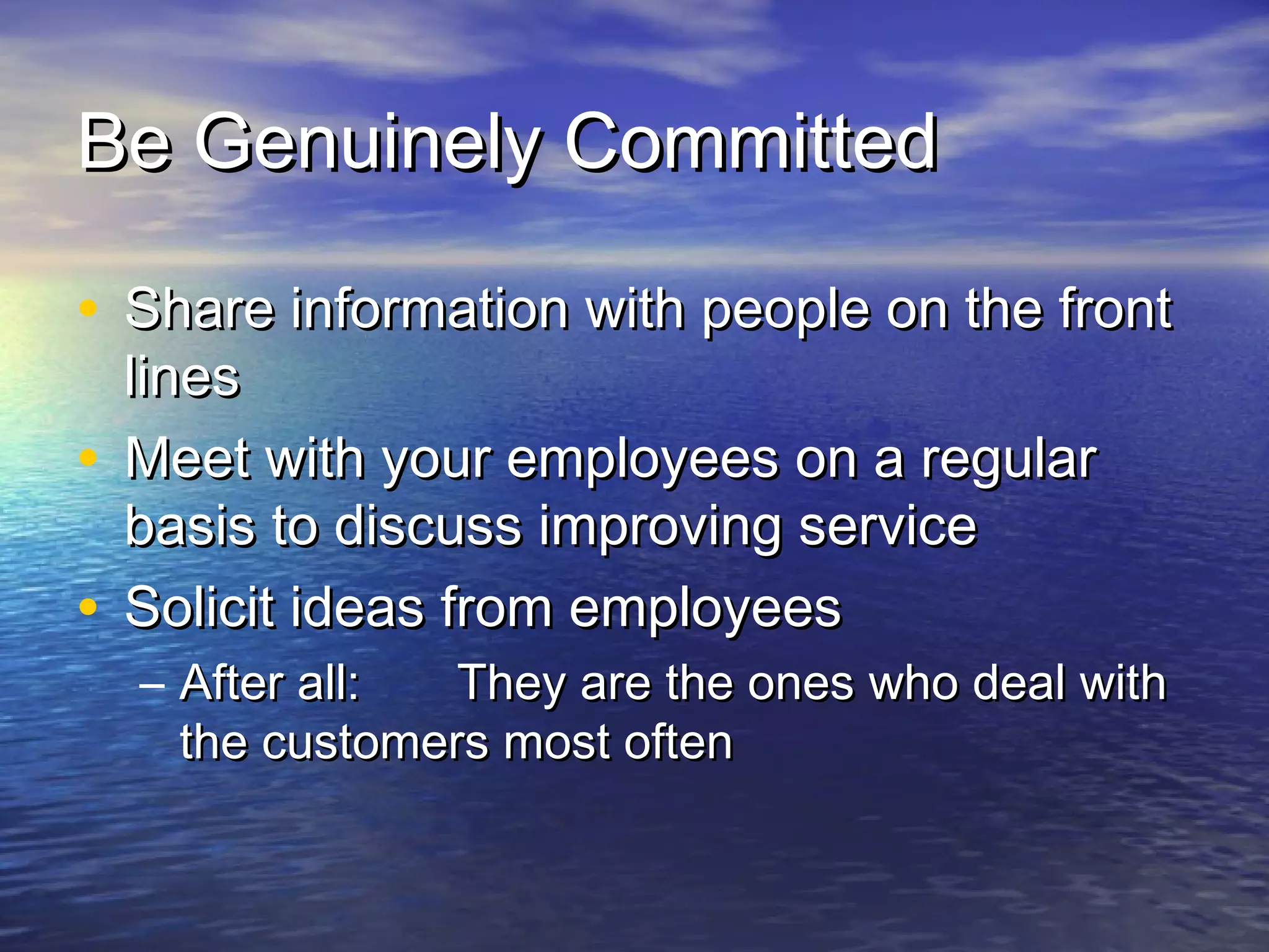 Be Genuinely CommittedBe Genuinely Committed
• Share information with people on the frontShare information with people on the front
lineslines
• Meet with your employees on a regularMeet with your employees on a regular
basis to discuss improving servicebasis to discuss improving service
• Solicit ideas from employeesSolicit ideas from employees
– After all:After all: They are the ones who deal withThey are the ones who deal with
the customers most oftenthe customers most often
 