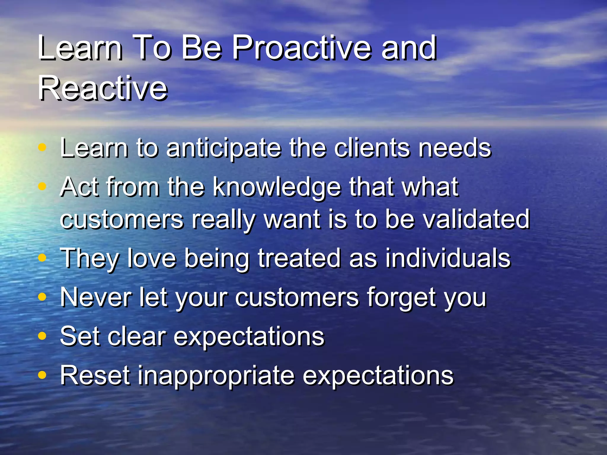 Learn To Be Proactive andLearn To Be Proactive and
ReactiveReactive
• Learn to anticipate the clients needsLearn to anticipate the clients needs
• Act from the knowledge that whatAct from the knowledge that what
customers really want is to be validatedcustomers really want is to be validated
• They love being treated as individualsThey love being treated as individuals
• Never let your customers forget youNever let your customers forget you
• Set clear expectationsSet clear expectations
• Reset inappropriate expectationsReset inappropriate expectations
 