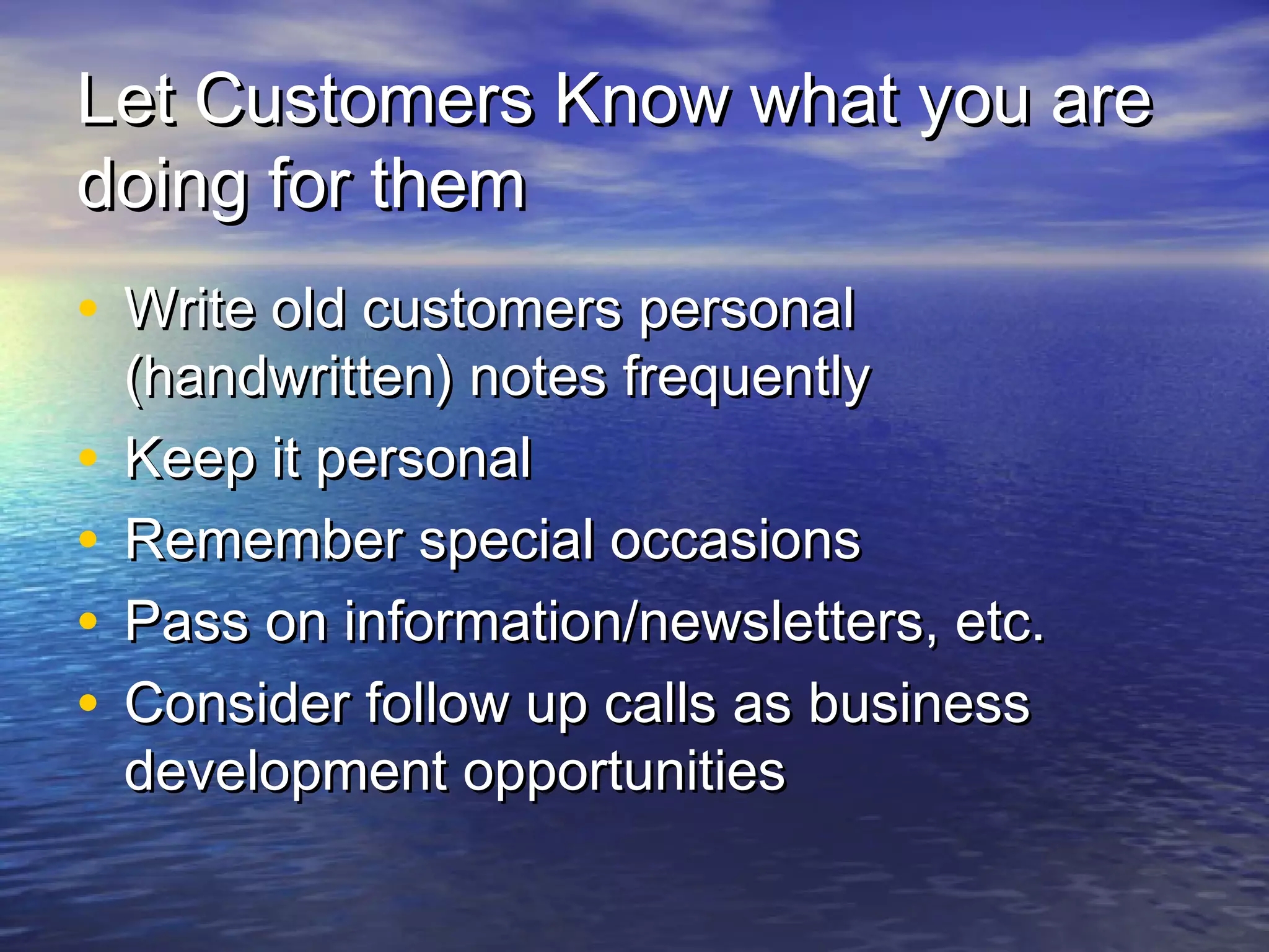 Let Customers Know what you areLet Customers Know what you are
doing for themdoing for them
• Write old customers personalWrite old customers personal
(handwritten) notes frequently(handwritten) notes frequently
• Keep it personalKeep it personal
• Remember special occasionsRemember special occasions
• Pass on information/newsletters, etc.Pass on information/newsletters, etc.
• Consider follow up calls as businessConsider follow up calls as business
development opportunitiesdevelopment opportunities
 