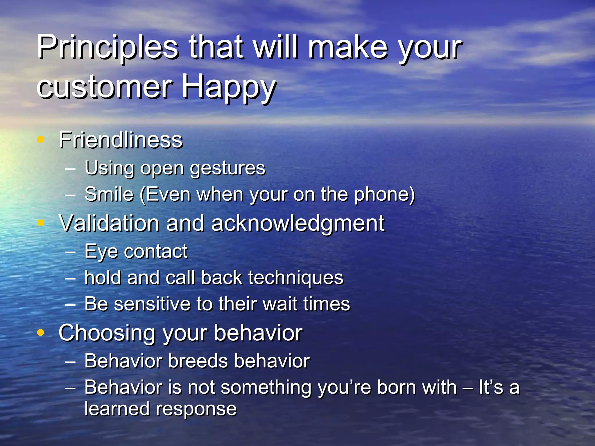 Principles that will make yourPrinciples that will make your
customer Happycustomer Happy
• FriendlinessFriendliness
– Using open gesturesUsing open gestures
– Smile (Even when your on the phone)Smile (Even when your on the phone)
• Validation and acknowledgmentValidation and acknowledgment
– Eye contactEye contact
– hold and call back techniqueshold and call back techniques
– Be sensitive to their wait timesBe sensitive to their wait times
• Choosing your behaviorChoosing your behavior
– Behavior breeds behaviorBehavior breeds behavior
– Behavior is not something you’re born with – It’s aBehavior is not something you’re born with – It’s a
learned responselearned response
 