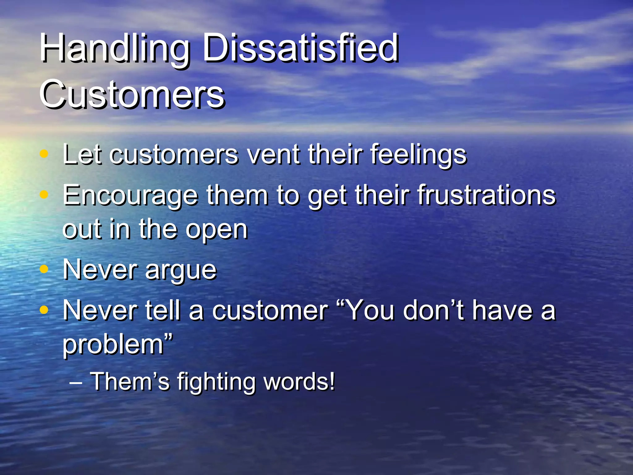 Handling DissatisfiedHandling Dissatisfied
CustomersCustomers
• Let customers vent their feelingsLet customers vent their feelings
• Encourage them to get their frustrationsEncourage them to get their frustrations
out in the openout in the open
• Never argueNever argue
• Never tell a customer “You don’t have aNever tell a customer “You don’t have a
problem”problem”
– Them’s fighting words!Them’s fighting words!
 