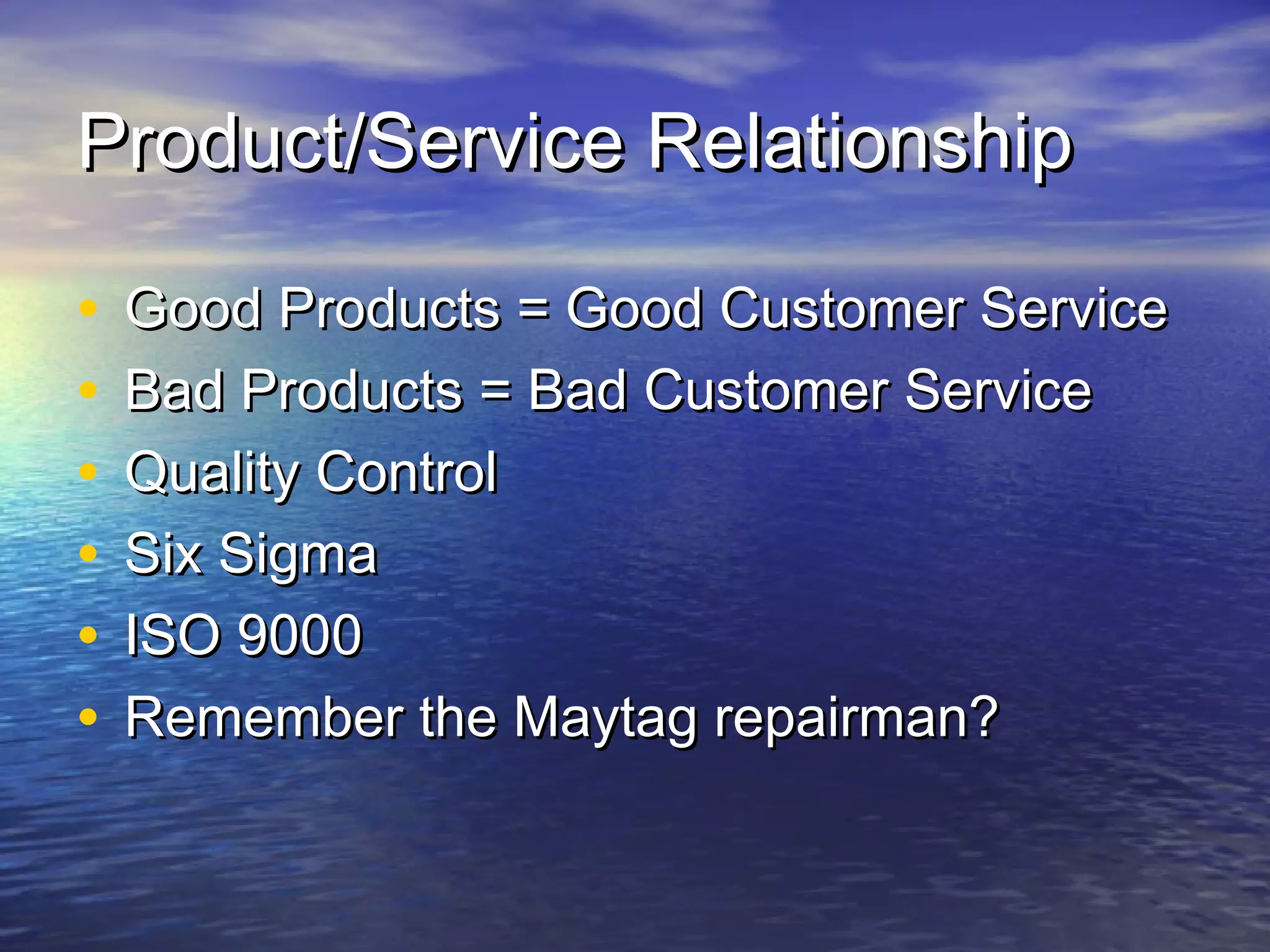 Product/Service RelationshipProduct/Service Relationship
• Good Products = Good Customer ServiceGood Products = Good Customer Service
• Bad Products = Bad Customer ServiceBad Products = Bad Customer Service
• Quality ControlQuality Control
• Six SigmaSix Sigma
• ISO 9000ISO 9000
• Remember the Maytag repairman?Remember the Maytag repairman?
 