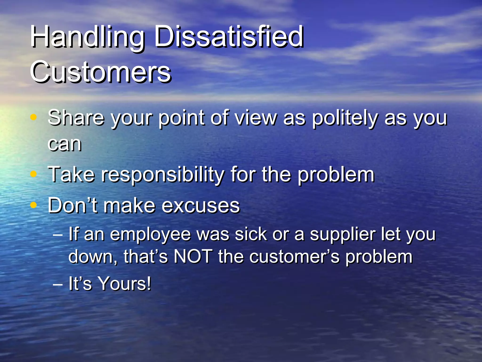 Handling DissatisfiedHandling Dissatisfied
CustomersCustomers
• Share your point of view as politely as youShare your point of view as politely as you
cancan
• Take responsibility for the problemTake responsibility for the problem
• Don’t make excusesDon’t make excuses
– If an employee was sick or a supplier let youIf an employee was sick or a supplier let you
down, that’s NOT the customer’s problemdown, that’s NOT the customer’s problem
– It’s Yours!It’s Yours!
 