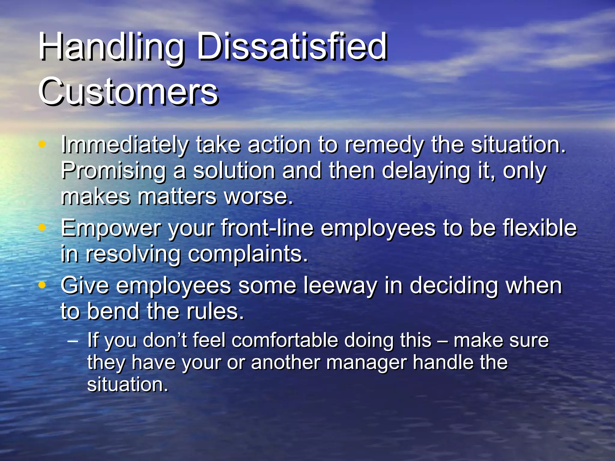 Handling DissatisfiedHandling Dissatisfied
CustomersCustomers
• Immediately take action to remedy the situation.Immediately take action to remedy the situation.
Promising a solution and then delaying it, onlyPromising a solution and then delaying it, only
makes matters worse.makes matters worse.
• Empower your front-line employees to be flexibleEmpower your front-line employees to be flexible
in resolving complaints.in resolving complaints.
• Give employees some leeway in deciding whenGive employees some leeway in deciding when
to bend the rules.to bend the rules.
– If you don’t feel comfortable doing this – make sureIf you don’t feel comfortable doing this – make sure
they have your or another manager handle thethey have your or another manager handle the
situation.situation.
 