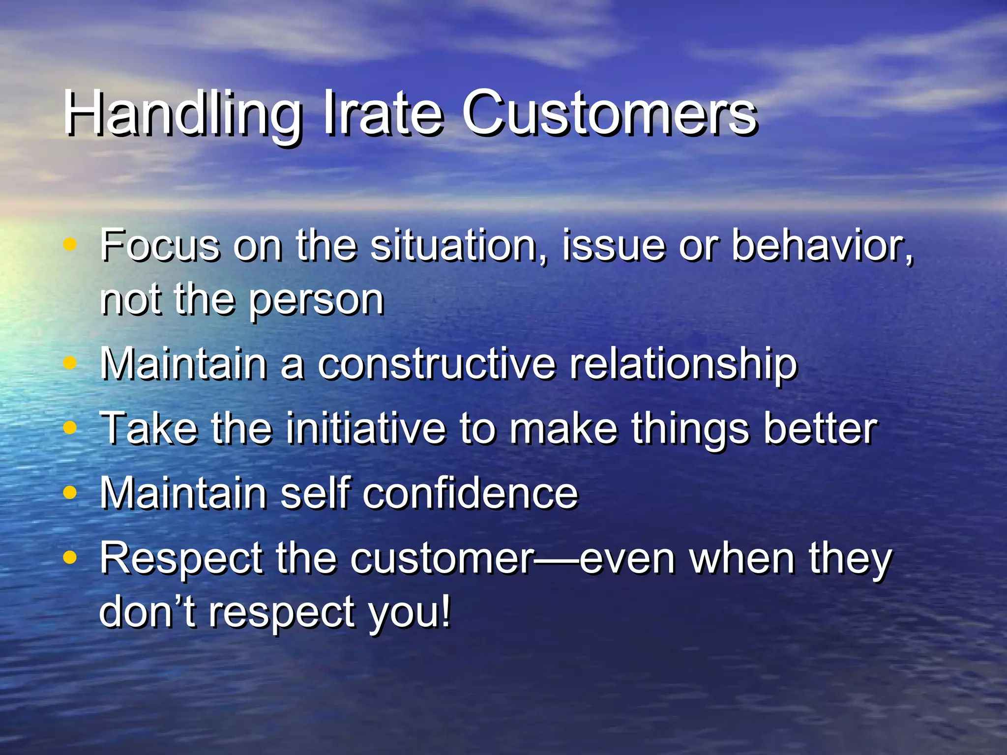 Handling Irate CustomersHandling Irate Customers
• Focus on the situation, issue or behavior,Focus on the situation, issue or behavior,
not the personnot the person
• Maintain a constructive relationshipMaintain a constructive relationship
• Take the initiative to make things betterTake the initiative to make things better
• Maintain self confidenceMaintain self confidence
• Respect the customer—even when theyRespect the customer—even when they
don’t respect you!don’t respect you!
 
