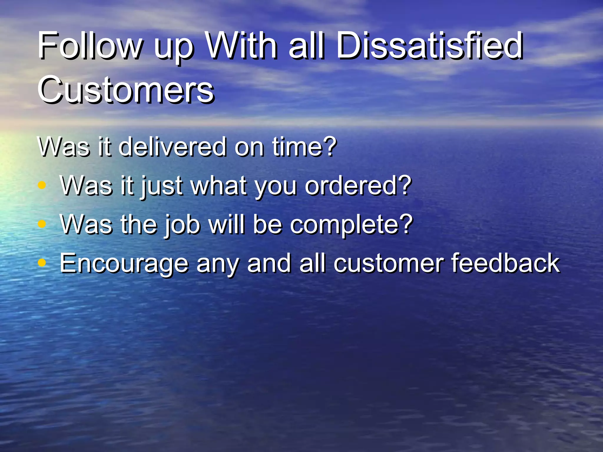 Follow up With all DissatisfiedFollow up With all Dissatisfied
CustomersCustomers
Was it delivered on time?Was it delivered on time?
• Was it just what you ordered?Was it just what you ordered?
• Was the job will be complete?Was the job will be complete?
• Encourage any and all customer feedbackEncourage any and all customer feedback
 
