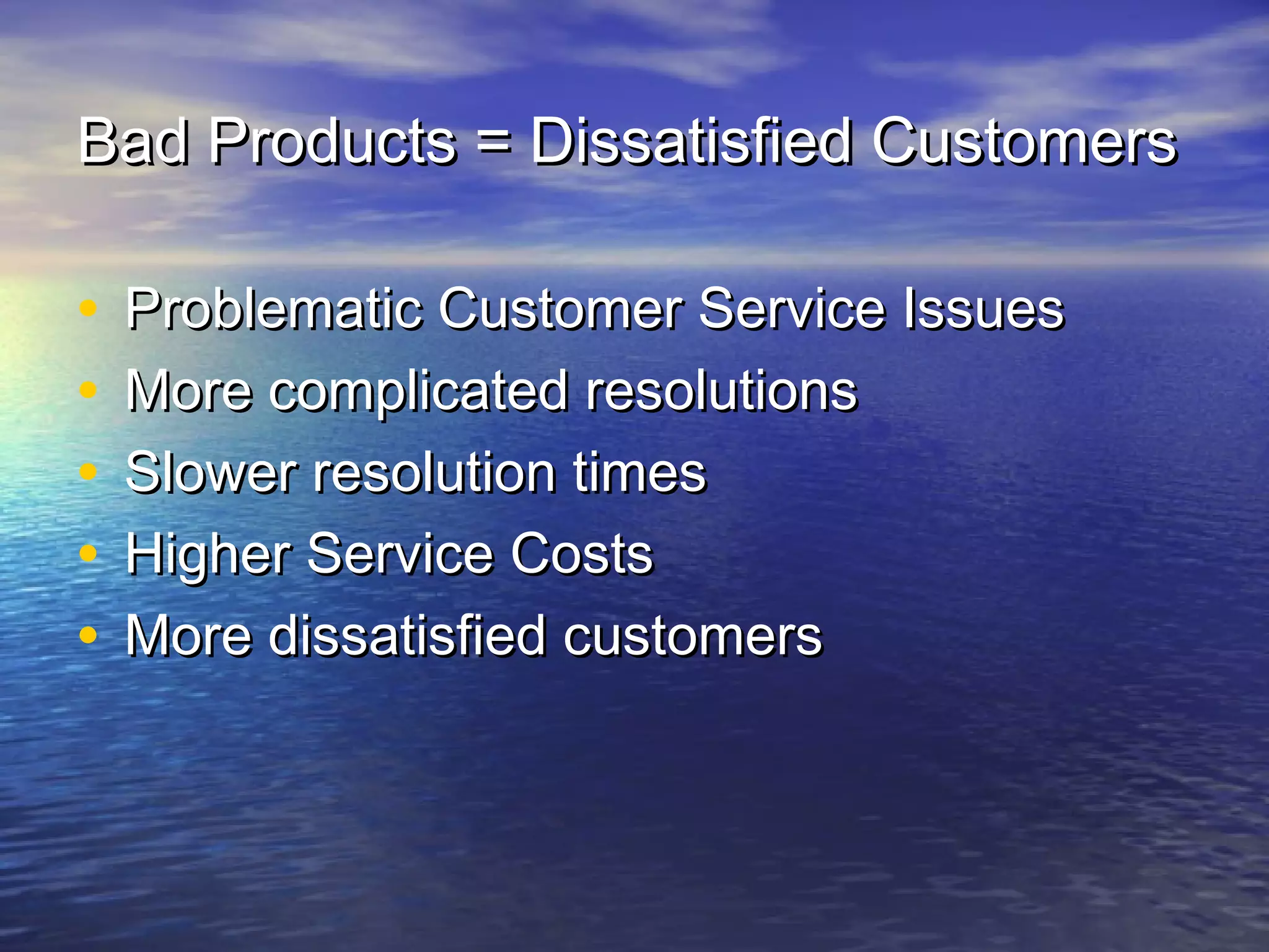 Bad Products = Dissatisfied CustomersBad Products = Dissatisfied Customers
• Problematic Customer Service IssuesProblematic Customer Service Issues
• More complicated resolutionsMore complicated resolutions
• Slower resolution timesSlower resolution times
• Higher Service CostsHigher Service Costs
• More dissatisfied customersMore dissatisfied customers
 
