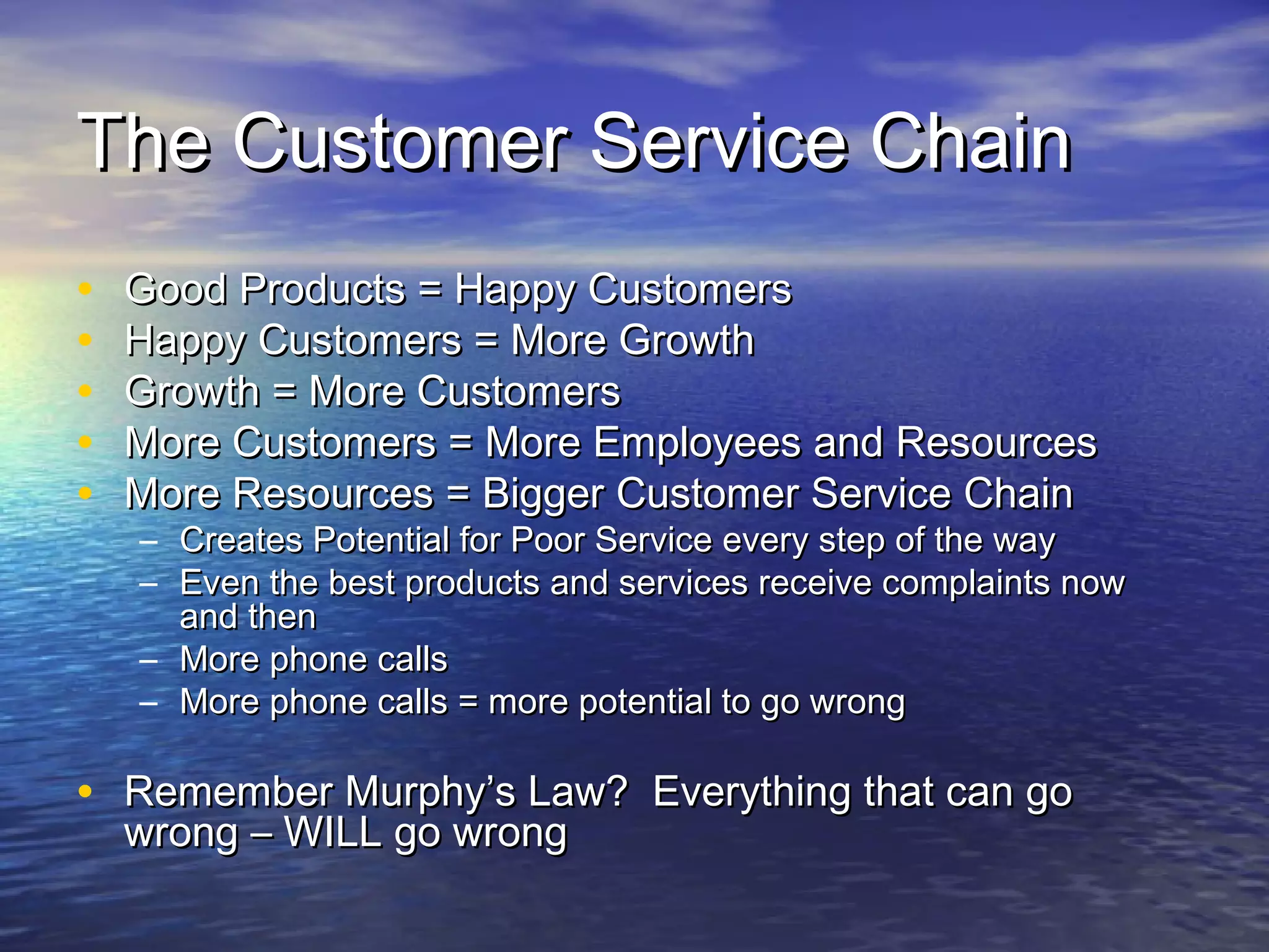 The Customer Service ChainThe Customer Service Chain
• Good Products = Happy CustomersGood Products = Happy Customers
• Happy Customers = More GrowthHappy Customers = More Growth
• Growth = More CustomersGrowth = More Customers
• More Customers = More Employees and ResourcesMore Customers = More Employees and Resources
• More Resources = Bigger Customer Service ChainMore Resources = Bigger Customer Service Chain
– Creates Potential for Poor Service every step of the wayCreates Potential for Poor Service every step of the way
– Even the best products and services receive complaints nowEven the best products and services receive complaints now
and thenand then
– More phone callsMore phone calls
– More phone calls = more potential to go wrongMore phone calls = more potential to go wrong
• Remember Murphy’s Law? Everything that can goRemember Murphy’s Law? Everything that can go
wrong – WILL go wrongwrong – WILL go wrong
 