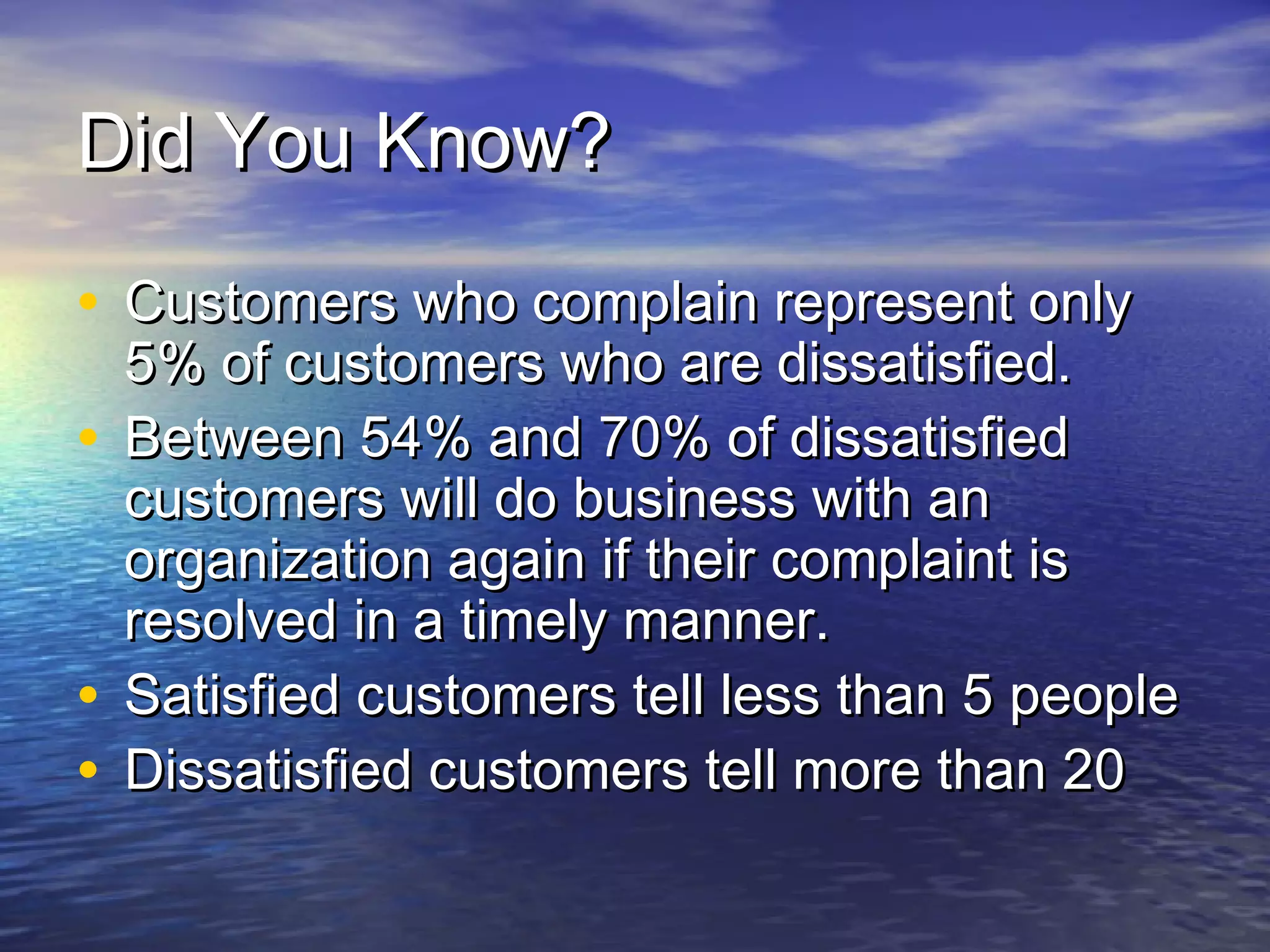 Did You Know?Did You Know?
• Customers who complain represent onlyCustomers who complain represent only
5% of customers who are dissatisfied.5% of customers who are dissatisfied.
• Between 54% and 70% of dissatisfiedBetween 54% and 70% of dissatisfied
customers will do business with ancustomers will do business with an
organization again if their complaint isorganization again if their complaint is
resolved in a timely manner.resolved in a timely manner.
• Satisfied customers tell less than 5 peopleSatisfied customers tell less than 5 people
• Dissatisfied customers tell more than 20Dissatisfied customers tell more than 20
 