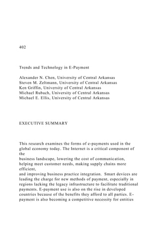 402
Trends and Technology in E-Payment
Alexander N. Chen, University of Central Arkansas
Steven M. Zeltmann, University of Central Arkansas
Ken Griffin, University of Central Arkansas
Michael Rubach, University of Central Arkansas
Michael E. Ellis, University of Central Arkansas
EXECUTIVE SUMMARY
This research examines the forms of e-payments used in the
global economy today. The Internet is a critical component of
the
business landscape, lowering the cost of communication,
helping meet customer needs, making supply chains more
efficient,
and improving business practice integration. Smart devices are
leading the charge for new methods of payment, especially in
regions lacking the legacy infrastructure to facilitate traditional
payments. E-payment use is also on the rise in developed
countries because of the benefits they afford to all parties. E-
payment is also becoming a competitive necessity for entities
 