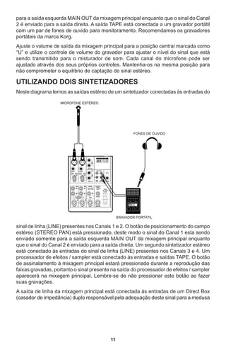 11
para a saída esquerda MAIN OUT da mixagem principal enquanto que o sinal do Canal
2 é enviado para a saída direita. A saída TAPE está conectada a um gravador portátil
com um par de fones de ouvido para monitoramento. Recomendamos os gravadores
portáteis da marca Korg.
Ajuste o volume de saída da mixagem principal para a posição central marcada como
“U” e utilize o controle de volume do gravador para ajustar o nível do sinal que está
sendo transmitido para o misturador de som. Cada canal do microfone pode ser
ajustado através dos seus próprios controles. Mantenha-os na mesma posição para
não comprometer o equilíbrio de captação do sinal estéreo.
UTILIZANDO DOIS SINTETIZADORES
Neste diagrama temos as saídas estéreo de um sintetizador conectadas às entradas do
sinal de linha (LINE) presentes nos Canais 1 e 2. O botão de posicionamento do campo
estéreo (STEREO PAN) está pressionado, deste modo o sinal do Canal 1 esta sendo
enviado somente para a saída esquerda MAIN OUT da mixagem principal enquanto
que o sinal do Canal 2 é enviado para a saída direita. Um segundo sintetizador estéreo
está conectado às entradas do sinal de linha (LINE) presentes nos Canais 3 e 4. Um
processador de efeitos / sampler está conectado às entradas e saídas TAPE. O botão
de assinalamento à mixagem principal estará pressionado durante a reprodução das
faixas gravadas, portanto o sinal presente na saída do processador de efeitos / sampler
aparecerá na mixagem principal. Lembre-se de não pressionar este botão ao fazer
suas gravações.
A saída de linha da mixagem principal está conectada às entradas de um Direct Box
(casador de impedância) duplo responsável pela adequação deste sinal para a medusa
 