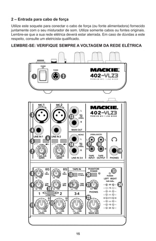 15
2 – Entrada para cabo de força
Utilize este soquete para conectar o cabo de força (ou fonte alimentadora) fornecido
juntamente com o seu misturador de som. Utilize somente cabos ou fontes originais.
Lembre-se que a sua rede elétrica deverá estar aterrada. Em caso de dúvidas a este
respeito, consulte um eletricista qualificado.
LEMBRE-SE: VERIFIQUE SEMPRE A VOLTAGEM DA REDE ELÉTRICA
 