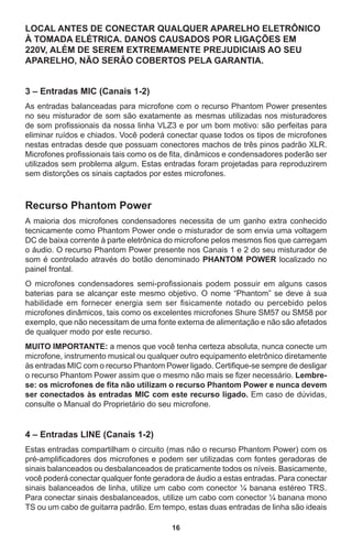 16
LOCAL ANTES DE CONECTAR QUALQUER APARELHO ELETRÔNICO
À TOMADA ELÉTRICA. DANOS CAUSADOS POR LIGAÇÕES EM
220V, ALÉM DE SEREM EXTREMAMENTE PREJUDICIAIS AO SEU
APARELHO, NÃO SERÃO COBERTOS PELA GARANTIA.
3 – Entradas MIC (Canais 1-2)
As entradas balanceadas para microfone com o recurso Phantom Power presentes
no seu misturador de som são exatamente as mesmas utilizadas nos misturadores
de som profissionais da nossa linha VLZ3 e por um bom motivo: são perfeitas para
eliminar ruídos e chiados. Você poderá conectar quase todos os tipos de microfones
nestas entradas desde que possuam conectores machos de três pinos padrão XLR.
Microfones profissionais tais como os de fita, dinâmicos e condensadores poderão ser
utilizados sem problema algum. Estas entradas foram projetadas para reproduzirem
sem distorções os sinais captados por estes microfones.
Recurso Phantom Power
A maioria dos microfones condensadores necessita de um ganho extra conhecido
tecnicamente como Phantom Power onde o misturador de som envia uma voltagem
DC de baixa corrente à parte eletrônica do microfone pelos mesmos fios que carregam
o áudio. O recurso Phantom Power presente nos Canais 1 e 2 do seu misturador de
som é controlado através do botão denominado PHANTOM POWER localizado no
painel frontal.
O microfones condensadores semi-profissionais podem possuir em alguns casos
baterias para se alcançar este mesmo objetivo. O nome “Phantom” se deve à sua
habilidade em fornecer energia sem ser fisicamente notado ou percebido pelos
microfones dinâmicos, tais como os excelentes microfones Shure SM57 ou SM58 por
exemplo, que não necessitam de uma fonte externa de alimentação e não são afetados
de qualquer modo por este recurso.
MUITO IMPORTANTE: a menos que você tenha certeza absoluta, nunca conecte um
microfone, instrumento musical ou qualquer outro equipamento eletrônico diretamente
às entradas MIC com o recurso Phantom Power ligado. Certifique-se sempre de desligar
o recurso Phantom Power assim que o mesmo não mais se fizer necessário. Lembre-
se: os microfones de fita não utilizam o recurso Phantom Power e nunca devem
ser conectados às entradas MIC com este recurso ligado. Em caso de dúvidas,
consulte o Manual do Proprietário do seu microfone.
4 – Entradas LINE (Canais 1-2)
Estas entradas compartilham o circuito (mas não o recurso Phantom Power) com os
pré-amplificadores dos microfones e podem ser utilizadas com fontes geradoras de
sinais balanceados ou desbalanceados de praticamente todos os níveis. Basicamente,
você poderá conectar qualquer fonte geradora de áudio a estas entradas. Para conectar
sinais balanceados de linha, utilize um cabo com conector ¼ banana estéreo TRS.
Para conectar sinais desbalanceados, utilize um cabo com conector ¼ banana mono
TS ou um cabo de guitarra padrão. Em tempo, estas duas entradas de linha são ideais
 