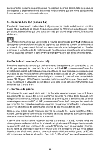 17
para conectar instrumentos antigos que necessitam de mais ganho. Não se esqueça
de executar o procedimento de ajuste dos níveis sempre que um novo equipamento
for conectado ao seu misturador de som.
5 – Recurso Low Cut (Canais 1-2)
Este botão denominado corta-baixas é algumas vezes citado também como um filtro
passa-altas, cortando as baixas freqüências abaixo de 100Hz em uma taxa de 18dB
por oitava. Destacamos que uma curva de 18dB por oitava exige um circuito bastante
elaborado.
Recomendamos que você utilize o recurso denominado Low Cut em todas as
aplicações com microfones exceto na captação dos sinais de bumbo, do contrabaixo
e da seção de graves dos sintetizadores. Além do mais, este botão poderá auxiliar-lhe
a diminuir o terrível efeito da realimentação (feedback) em situações de sonorização
ao vivo ajudando também a conservar e prolongar vida útil dos seus amplificadores.
6 – Botão Instrumento (Canais 1-2)
Pressione este botão sempre que um instrumento (uma guitarra, um contrabaixo ou um
violão, por exemplo) for conectado às entradas de linha LINE presentes nos Canais 1 e
2. Este botão casará automaticamente a impedância do sinal gerado pelos instrumentos
musicais ao seu misturador de som excluindo a necessidade de um Direct Box. Note,
porém, que este botão deverá estar desligado caso você conecte fontes de áudio tais
como CD Players, MP3 Players, teclados, baterias eletrônicas etc. Note ainda que
será necessária a utilização de um Direct Box caso você conecte instrumentos nas
entradas dos Canais 3 e 4.
7 – Controle de ganho
Primeiramente, caso você ainda não o tenha feito, recomendamos que você leia o
procedimento de ajuste dos níveis conforme descrito no início deste Manual. Em
relação a este recurso, o botão de controle de ganho ajusta a sensibilidade do sinal
recebido pelas entradas MIC e LINE presentes nos Canais 1 e 2. Isso permite que sinais
provenientes das mais diversas fontes sonoras possam ser modificados e adequados
aos níveis otimizados da performance interna do seu misturador de som.
Caso o sinal esteja sendo recebido através da entrada XLR para microfone (MIC),
haverá 0dB de ganho com o botão totalmente abaixado atingindo até 60dB de ganho
com este mesmo botão totalmente aumentado.
Caso o sinal esteja sendo recebido através da entrada ¼ LINE, haverá 15dB de
atenuação com o botão totalmente abaixado atingindo até 45dB de ganho através do
seu aumento total, com um Ganho de Unidade “U” (Unity Gain) na marca das 10 horas.
Estes 15dB de atenuação podem ser muito úteis em situações em que você esteja
inserindo um sinal muito ativo ou que você queira adicionar muito ganho de EQ ou
até mesmo em ambas as situações. Sem este “botão virtual”, um cenário como este
 