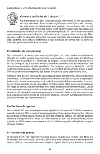 18
poderia levar a uma saturação do sinal no canal.
Conceito de Ganho de Unidade “U”
Os misturadores de som Mackie possuem um símbolo “U” em quase todos
os seus controles. Este símbolo significa o nosso Ganho de Unidade,
ou seja, uma vez selecionada esta posição nos controles, não haverá
alteração nos níveis dos sinais. Você poderá iniciar suas operações no
seu misturador de som Mackie com os controles na posição “U”, deste modo indicando
que todos os sinais estão trafegando pelo misturador com seus níveis otimizados.Além
do mais, todas as etiquetas presentes nos seus controles são medidas em decibéis
(dB), portanto você saberá exatamente o que acontece em tempo real tal como os
melhores profissionais da área de áudio.
Equalizador de duas bandas
Seu misturador de som possui uma equalização com duas bandas especialmente
alocada em certos pontos especialmente selecionados – equalização tipo Shelving
em 80Hz para os graves e 12kHz para os agudos. O estilo Shelving significa que o
circuito do equalizador aumenta ou corta automaticamente todas as freqüências que
ultrapassem uma determinada freqüência. Por exemplo, girando o botão de controle
das freqüências graves LOW para a direita incrementará as freqüências graves a partir
de 80Hz e continuará descendo até atingir a nota mais baixa presente no sinal.
Contudo, note que um excesso de equalização poderá comprometer seriamente a sua
sonoridade. Os nossos controles possuem inúmeras funções de ajuste e regulagem
justamente porque sabemos que você poderá necessitar deles em ocasiões diversas,
porém não se esqueça que se você utilizar em larga escala estes ajustes de equalização
em todos os canais, a sua sonoridade final ficará embaralhada e comprometida. Utilize
estes controles com parcimônia e sabedoria. Caso você perceba que está utilizando
demais as funções de incremento ou de corte dos sinais, reveja a sua fonte sonora, ou
seja, posicione os microfones de uma forma diferente, tente um outro tipo de microfone,
troque as cordas dos instrumentos etc.
8 – Controle de agudos
O controle HI EQ responsável pelas altas freqüências fornece até 15dB de incremento
ou corte acima de 12kHz, possuindo sua posição neutra exatamente no centro. Utilize-o
para adicionar mais agudo e brilho ao som dos pratos de bateria, um sentido geral de
clareza e transparência ou ainda um maior ataque no som dos sintetizadores, vocais
e guitarras. Diminua-o um pouco para reduzir sibilos e agudos indesejáveis ou para
diminuir chiados.
9 – Controle de graves
O controle LOW EQ responsável pelas baixas freqüências fornece até 15dB de
incremento ou corte abaixo de 80Hz, possuindo sua posição neutra exatamente no
centro. Utilize-o para adicionar mais corpo e pegada ao som dos bumbos, à seção
 