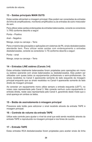 20
controle de volume.
13 – Saídas principais MAIN OUTS
Estas saídas alimentam a mixagem principal. Elas podem ser conectadas às entradas
de linha de amplificadores, monitores amplificados ou às entradas de outro misturador
de som.
Para utilizar estas saídas endereçadas às entradas balanceadas, conecte os conectores
¼ TRS conforme descrito a seguir:
Ponta – Positivo
Anel – Negativo
Manga, corpo ou carcaça – Terra
Para a maioria das gravações e aplicações em sistemas de PA, sinais desbalanceados
atenderão bem. Para utilizar estas saídas com endereçamento a entradas
desbalanceadas, conecte os conectores ¼ TS conforme descrito a seguir:
Ponta – sinal
Manga, corpo ou carcaça – Terra
14 – Entradas LINE estéreo (Canais 3-4)
Estas entradas totalmente balanceadas foram projetadas para operações em mono
ou estéreo operando com sinais balanceados ou desbalanceados. Elas podem ser
utilizadas com quase todos os equipamentos profissionais e semi-profissionais. Os
sinais recebidos no Canal 3 aparecerão somente do lado esquerdo da mixagem
principal enquanto que os sinais recebidos no Canal 4 aparecerão somente do lado
direito da mixagem principal.
Ao conectar um equipamento mono utilize sempre a entrada esquerda (LEFT), no
nosso caso representada pelo Canal 3. Não conecte nenhum outro equipamento à
entrada direita, neste caso representada pelo Canal 4, garantindo deste modo que o
sinal apareça em ambos os lados.
15 – Botão de assinalamento à mixagem principal
Pressione este botão para adicionar o sinal recebido através da entrada TAPE à
mixagem principal.
16 – Controle de volume da entrada TAPE
Utilize este controle para ajustar o nível do sinal que está sendo recebido através da
entrada TAPE e reproduzido na mixagem principal e nos fones de ouvido.
17 – Entrada TAPE
Estas entradas RCA desbalanceadas foram projetadas para aceitar sinais de linha
 