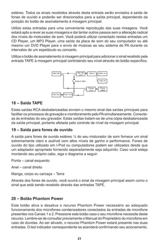 21
estéreo. Todos os sinais recebidos através desta entrada serão enviados à saída de
fones de ouvido e poderão ser direcionados para a saída principal, dependendo da
posição do botão de assinalamento à mixagem principal.
Utilize estas entradas para uma conveniente reprodução das suas mixagens. Você
estará apto a rever as suas mixagens e daí tentar outros passos sem a alteração radical
dos níveis do misturador de som. Você poderá utilizar conectado nestas entradas um
CD Player, um MP3 Player, uma saída da placa de som do seu computador ou até
mesmo um DVD Player para o envio de músicas ao seu sistema de PA durante os
intervalos de um espetáculo ou concerto.
Utilize o botão de assinalamento à mixagem principal para adicionar o sinal recebido pela
entrada TAPE à mixagem principal controlando seu nível através do botão específico.
18 – Saída TAPE
Estas saídas RCA desbalanceadas enviam o mesmo sinal das saídas principais para
facilitar os processos de gravação e monitoramento pelo PAsimultaneamente. Conecte-
as às entradas do seu gravador. Estas saídas tratam-se de uma cópia desbalanceada
da saída principal, portanto afetada pelo controle de nível da mixagem principal.
19 – Saída para fones de ouvido
A saída para fones de ouvido estéreo ¼ do seu misturador de som fornece um sinal
extremamente claro e audível com altos níveis de ganho e performance. Fones de
ouvido do tipo utilizado em I-Pod ou computadores podem ser utilizados desde que
um adaptador apropriado fornecido separadamente seja adquirido. Caso você esteja
montando seu próprio cabo, siga o diagrama a seguir:
Ponta – canal esquerdo
Anel – canal direito
Manga, corpo ou carcaça – Terra
Através dos fones de ouvido, você ouvirá o sinal da mixagem principal assim como o
sinal que está sendo recebido através das entradas TAPE.
20 – Botão Phantom Power
Este botão ativa e desativa o recurso Phantom Power necessário ao adequado
funcionamento dos microfones condensadores conectados às entradas de microfone
presentes nos Canais 1 e 2. Pressione este botão caso o seu microfone necessite deste
recurso. Lembre-se de consultar previamente o Manual do Proprietário do microfone em
caso de dúvidas. Ao ser ativado, o recurso Phantom Power estará presente nas duas
entradas. O led indicador correspondente se acenderá confirmando seu acionamento.
 