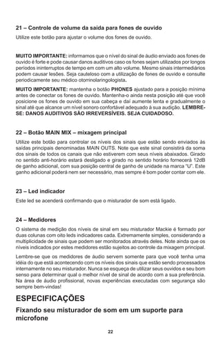 22
21 – Controle de volume da saída para fones de ouvido
Utilize este botão para ajustar o volume dos fones de ouvido.
MUITO IMPORTANTE: informamos que o nível do sinal de áudio enviado aos fones de
ouvido é forte e pode causar danos auditivos caso os fones sejam utilizados por longos
períodos ininterruptos de tempo em com um alto volume. Mesmo sinais intermediários
podem causar lesões. Seja cauteloso com a utilização de fones de ouvido e consulte
periodicamente seu médico otorrinolaringologista.
MUITO IMPORTANTE: mantenha o botão PHONES ajustado para a posição mínima
antes de conectar os fones de ouvido. Mantenha-o ainda nesta posição até que você
posicione os fones de ouvido em sua cabeça e daí aumente lenta e gradualmente o
sinal até que alcance um nível sonoro confortável adequado à sua audição. LEMBRE-
SE: DANOS AUDITIVOS SÃO IRREVERSÍVEIS. SEJA CUIDADOSO.
22 – Botão MAIN MIX – mixagem principal
Utilize este botão para controlar os níveis dos sinais que estão sendo enviados às
saídas principais denominadas MAIN OUTS. Note que este sinal consistirá da soma
dos sinais de todos os canais que não estiverem com seus níveis abaixados. Girado
no sentido anti-horário estará desligado e girado no sentido horário fornecerá 12dB
de ganho adicional, com sua posição central de ganho de unidade na marca “U”. Este
ganho adicional poderá nem ser necessário, mas sempre é bom poder contar com ele.
23 – Led indicador
Este led se acenderá confirmando que o misturador de som está ligado.
24 – Medidores
O sistema de medição dos níveis de sinal em seu misturador Mackie é formado por
duas colunas com oito leds indicadores cada. Extremamente simples, considerando a
multiplicidade de sinais que podem ser monitorados através deles. Note ainda que os
níveis indicados por estes medidores estão sujeitos ao controle da mixagem principal.
Lembre-se que os medidores de áudio servem somente para que você tenha uma
idéia do que está acontecendo com os níveis dos sinais que estão sendo processados
internamente no seu misturador. Nunca se esqueça de utilizar seus ouvidos e seu bom
senso para determinar qual o melhor nível de sinal de acordo com a sua preferência.
Na área de áudio profissional, novas experiências executadas com segurança são
sempre bem-vindas!
ESPECIFICAÇÕES
Fixando seu misturador de som em um suporte para
microfone
 