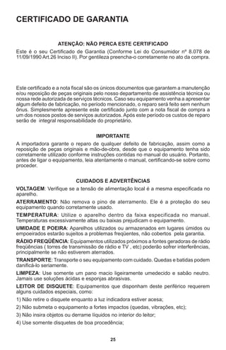 25
CERTIFICADO DE GARANTIA
ATENÇÃO: NÃO PERCA ESTE CERTIFICADO
Este é o seu Certificado de Garantia (Conforme Lei do Consumidor nº 8.078 de
11/09/1990 Art.26 Inciso II). Por gentileza preencha-o corretamente no ato da compra.
Este certificado e a nota fiscal são os únicos documentos que garantem a manutenção
e/ou reposição de peças originais pelo nosso departamento de assistência técnica ou
nossa rede autorizada de serviços técnicos. Caso seu equipamento venha a apresentar
algum defeito de fabricação, no período mencionado, o reparo será feito sem nenhum
ônus. Simplesmente apresente este certificado junto com a nota fiscal de compra a
um dos nossos postos de serviços autorizados. Após este período os custos de reparo
serão de integral responsabilidade do proprietário.
IMPORTANTE
A importadora garante o reparo de qualquer defeito de fabricação, assim como a
reposição de peças originais e mão-de-obra, desde que o equipamento tenha sido
corretamente utilizado conforme instruções contidas no manual do usuário. Portanto,
antes de ligar o equipamento, leia atentamente o manual, certificando-se sobre como
proceder.
CUIDADOS E ADVERTÊNCIAS
VOLTAGEM: Verifique se a tensão de alimentação local é a mesma especificada no
aparelho.
ATERRAMENTO: Não remova o pino de aterramento. Ele é a proteção do seu
equipamento quando corretamente usado.
TEMPERATURA: Utilize o aparelho dentro da faixa especificada no manual.
Temperaturas excessivamente altas ou baixas prejudicam o equipamento.
UMIDADE E POEIRA: Aparelhos utilizados ou armazenados em lugares úmidos ou
empoeirados estarão sujeitos a problemas freqüentes, não cobertos pela garantia.
RÁDIO FREQÜÊNCIA: Equipamentos utilizados próximos a fontes geradoras de rádio
freqüências ( torres de transmissão de rádio e TV , etc) poderão sofrer interferências,
principalmente se não estiverem aterrados.
TRANSPORTE: Transporte o seu equipamento com cuidado. Quedas e batidas podem
danificá-lo seriamente.
LIMPEZA: Use somente um pano macio ligeiramente umedecido e sabão neutro.
Jamais use soluções ácidas e esponjas abrasivas.
LEITOR DE DISQUETE: Equipamentos que disponham deste periférico requerem
alguns cuidados especiais, como:
1) Não retire o disquete enquanto a luz indicadora estiver acesa;
2) Não submeta o equipamento a fortes impactos (quedas, vibrações, etc);
3) Não insira objetos ou derrame líquidos no interior do leitor;
4) Use somente disquetes de boa procedência;
 