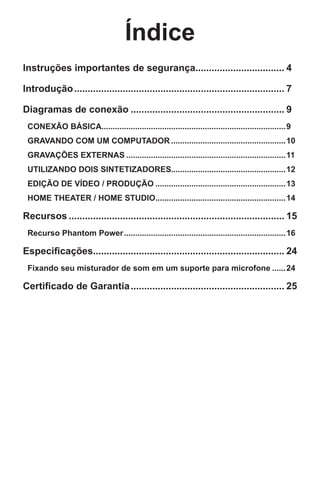 Índice
Instruções importantes de segurança................................. 4
Introdução............................................................................... 7
Diagramas de conexão.......................................................... 9
CONEXÃO BÁSICA...................................................................................9
GRAVANDO COM UM COMPUTADOR....................................................10
GRAVAÇÕES EXTERNAS........................................................................11
UTILIZANDO DOIS SINTETIZADORES...................................................12
EDIÇÃO DE VÍDEO / PRODUÇÃO...........................................................13
HOME THEATER / HOME STUDIO...........................................................14
Recursos................................................................................. 15
Recurso Phantom Power.........................................................................16
Especificações....................................................................... 24
Fixando seu misturador de som em um suporte para microfone.......24
Certificado de Garantia.......................................................... 25
 