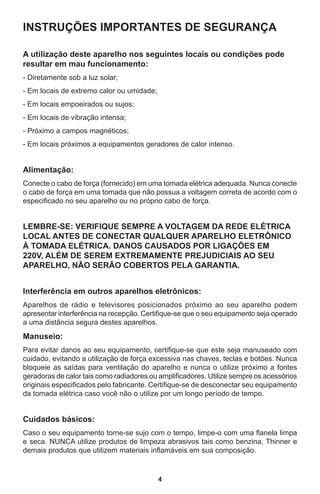 4
INSTRUÇÕES IMPORTANTES DE SEGURANÇA
A utilização deste aparelho nos seguintes locais ou condições pode
resultar em mau funcionamento:
- Diretamente sob a luz solar;
- Em locais de extremo calor ou umidade;
- Em locais empoeirados ou sujos;
- Em locais de vibração intensa;
- Próximo a campos magnéticos;
- Em locais próximos a equipamentos geradores de calor intenso.
 
Alimentação:
Conecte o cabo de força (fornecido) em uma tomada elétrica adequada. Nunca conecte
o cabo de força em uma tomada que não possua a voltagem correta de acordo com o
especificado no seu aparelho ou no próprio cabo de força.
LEMBRE-SE: VERIFIQUE SEMPRE A VOLTAGEM DA REDE ELÉTRICA
LOCAL ANTES DE CONECTAR QUALQUER APARELHO ELETRÔNICO
À TOMADA ELÉTRICA. DANOS CAUSADOS POR LIGAÇÕES EM
220V, ALÉM DE SEREM EXTREMAMENTE PREJUDICIAIS AO SEU
APARELHO, NÃO SERÃO COBERTOS PELA GARANTIA.
 
Interferência em outros aparelhos eletrônicos:
Aparelhos de rádio e televisores posicionados próximo ao seu aparelho podem
apresentar interferência na recepção. Certifique-se que o seu equipamento seja operado
a uma distância segura destes aparelhos.
Manuseio:
Para evitar danos ao seu equipamento, certifique-se que este seja manuseado com
cuidado, evitando a utilização de força excessiva nas chaves, teclas e botões. Nunca
bloqueie as saídas para ventilação do aparelho e nunca o utilize próximo a fontes
geradoras de calor tais como radiadores ou amplificadores. Utilize sempre os acessórios
originais especificados pelo fabricante. Certifique-se de desconectar seu equipamento
da tomada elétrica caso você não o utilize por um longo período de tempo.
 
Cuidados básicos:
Caso o seu equipamento torne-se sujo com o tempo, limpe-o com uma flanela limpa
e seca. NUNCA utilize produtos de limpeza abrasivos tais como benzina, Thinner e
demais produtos que utilizem materiais inflamáveis em sua composição.
 