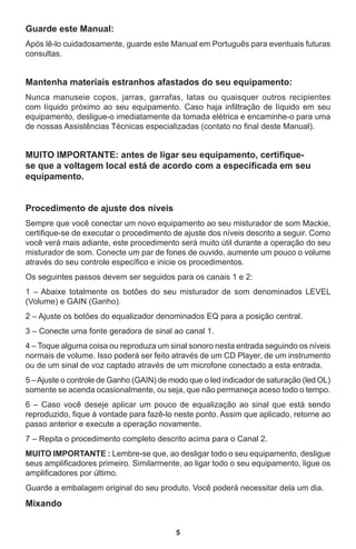 5
Guarde este Manual:
Após lê-lo cuidadosamente, guarde este Manual em Português para eventuais futuras
consultas.
 
Mantenha materiais estranhos afastados do seu equipamento:
Nunca manuseie copos, jarras, garrafas, latas ou quaisquer outros recipientes
com líquido próximo ao seu equipamento. Caso haja infiltração de líquido em seu
equipamento, desligue-o imediatamente da tomada elétrica e encaminhe-o para uma
de nossas Assistências Técnicas especializadas (contato no final deste Manual).
MUITO IMPORTANTE: antes de ligar seu equipamento, certifique-
se que a voltagem local está de acordo com a especificada em seu
equipamento.
Procedimento de ajuste dos níveis
Sempre que você conectar um novo equipamento ao seu misturador de som Mackie,
certifique-se de executar o procedimento de ajuste dos níveis descrito a seguir. Como
você verá mais adiante, este procedimento será muito útil durante a operação do seu
misturador de som. Conecte um par de fones de ouvido, aumente um pouco o volume
através do seu controle específico e inicie os procedimentos.
Os seguintes passos devem ser seguidos para os canais 1 e 2:
1 – Abaixe totalmente os botões do seu misturador de som denominados LEVEL
(Volume) e GAIN (Ganho).
2 – Ajuste os botões do equalizador denominados EQ para a posição central.
3 – Conecte uma fonte geradora de sinal ao canal 1.
4 – Toque alguma coisa ou reproduza um sinal sonoro nesta entrada seguindo os níveis
normais de volume. Isso poderá ser feito através de um CD Player, de um instrumento
ou de um sinal de voz captado através de um microfone conectado a esta entrada.
5 –Ajuste o controle de Ganho (GAIN) de modo que o led indicador de saturação (led OL)
somente se acenda ocasionalmente, ou seja, que não permaneça aceso todo o tempo.
6 – Caso você deseje aplicar um pouco de equalização ao sinal que está sendo
reproduzido, fique à vontade para fazê-lo neste ponto. Assim que aplicado, retorne ao
passo anterior e execute a operação novamente.
7 – Repita o procedimento completo descrito acima para o Canal 2.
MUITO IMPORTANTE : Lembre-se que, ao desligar todo o seu equipamento, desligue
seus amplificadores primeiro. Similarmente, ao ligar todo o seu equipamento, ligue os
amplificadores por último.
Guarde a embalagem original do seu produto. Você poderá necessitar dela um dia.
Mixando
 