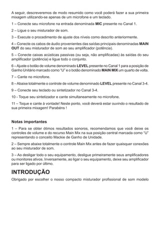 A seguir, descreveremos de modo resumido como você poderá fazer a sua primeira
mixagem utilizando-se apenas de um microfone e um teclado.
1 – Conecte seu microfone na entrada denominada MIC presente no Canal 1.
2 – Ligue o seu misturador de som.
3 – Execute o procedimento de ajuste dos níveis como descrito anteriormente.
4 – Conecte os cabos de áudio provenientes das saídas principais denominadas MAIN
OUT do seu misturador de som ao seu amplificador (potência).
5 – Conecte caixas acústicas passivas (ou seja, não amplificadas) às saídas do seu
amplificador (potência) e ligue todo o conjunto.
6 –Ajuste o botão de volume denominado LEVEL presente no Canal 1 para a posição de
Ganho Unitário marcado como “U” e o botão denominado MAIN MIX um quarto de volta.
7 – Cante no microfone.
8 –Abaixe totalmente o controle de volume denominado LEVEL presente no Canal 3-4.
9 – Conecte seu teclado ou sintetizador no Canal 3-4.
10 - Toque seu sintetizador e cante simultaneamente no microfone.
11 – Toque e cante à vontade! Neste ponto, você deverá estar ouvindo o resultado de
sua primeira mixagem! Parabéns !
Notas importantes
1 – Para se obter ótimos resultados sonoros, recomendamos que você deixe os
controles de volume e do recurso Main Mix na sua posição central marcada como “U”
representando o conceito Mackie de Ganho de Unidade.
2 – Sempre abaixe totalmente o controle Main Mix antes de fazer quaisquer conexões
ao seu misturador de som.
3 – Ao desligar todo o seu equipamento, desligue primeiramente seus amplificadores
ou monitores ativos. Inversamente, ao ligar o seu equipamento, deixe seu amplificador
para ser ligado por último.
INTRODUÇÃO
Obrigado por escolher o nosso compacto misturador profissional de som modelo
 