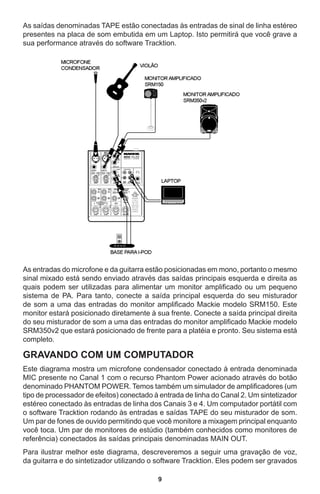 9
As saídas denominadas TAPE estão conectadas às entradas de sinal de linha estéreo
presentes na placa de som embutida em um Laptop. Isto permitirá que você grave a
sua performance através do software Tracktion.
As entradas do microfone e da guitarra estão posicionadas em mono, portanto o mesmo
sinal mixado está sendo enviado através das saídas principais esquerda e direita as
quais podem ser utilizadas para alimentar um monitor amplificado ou um pequeno
sistema de PA. Para tanto, conecte a saída principal esquerda do seu misturador
de som a uma das entradas do monitor amplificado Mackie modelo SRM150. Este
monitor estará posicionado diretamente à sua frente. Conecte a saída principal direita
do seu misturador de som a uma das entradas do monitor amplificado Mackie modelo
SRM350v2 que estará posicionado de frente para a platéia e pronto. Seu sistema está
completo.
GRAVANDO COM UM COMPUTADOR
Este diagrama mostra um microfone condensador conectado à entrada denominada
MIC presente no Canal 1 com o recurso Phantom Power acionado através do botão
denominado PHANTOM POWER. Temos também um simulador de amplificadores (um
tipo de processador de efeitos) conectado à entrada de linha do Canal 2. Um sintetizador
estéreo conectado às entradas de linha dos Canais 3 e 4. Um computador portátil com
o software Tracktion rodando às entradas e saídas TAPE do seu misturador de som.
Um par de fones de ouvido permitindo que você monitore a mixagem principal enquanto
você toca. Um par de monitores de estúdio (também conhecidos como monitores de
referência) conectados às saídas principais denominadas MAIN OUT.
Para ilustrar melhor este diagrama, descreveremos a seguir uma gravação de voz,
da guitarra e do sintetizador utilizando o software Tracktion. Eles podem ser gravados
 