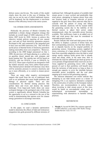 13

dirtiest source one-for-one. The results of this model
clearly show the error in this way of thinking. Not
only can we not be sure of which traditional sources
will be displaced, but the displacement is non-linear
because of the efficiency losses to the entire system.
VIII. OTHER COSTS AND BENEFITS

Politically the province of British Columbia has
established a climate change mitigation strategy that
includes an overall target of GHG reductions of 33%
below 2007 levels by 2020. Actions to achieve this
objective include policies requiring all new natural
gas, coal and oil fired electricity generation projects
developed in BC and connected to the integrated grid
to have zero net GHG emissions [16]. This will drive
up the prices of thermal forms of electricity generation
making renewables more cost competitive. Moreover,
according to the 2008 budget announced on July 1,
2008, the province will begin phasing in a carbon tax
on gasoline, diesel, natural gas, coal, propane, and
home heating fuel. The starting rate will be based on
$10/tCO2, and rise $5/tCO2 a year to $30/tCO2 by
2012 [15]. These types of policies are designed to shift
the market structure away from carbon based power.
Thus thermal power demand will decrease since there
will be economic pressure to conserve electricity and
use it more efficiently, or to switch to cleaner power
options.
There are many other negative environmental
impacts that result from the use of traditional fuels
such as air pollutants that cause health problems and
damage to physical capital. There are also
considerations for thermal mining practices that
pollute lakes and rivers and destroy the natural
landscape. Even large-scale hydro dams can cause
ecological damage as the geological state of the water
system is significantly altered. British Columbia has
the opportunity to act as a steward to the rest of the
world in demonstrating that options exist for cleaner
energy generation to encourage innovation.

traditional fuel. Although the pattern of available tidal
stream power is more cyclical and predictable than
wind power, attempting to harness power from only
one location leads to irregular intervals of power
supplied to the grid. Since these intervals often fail to
coincide with the pattern of rising and falling
electricity demand, electricity will be wasted within
the generating system due to the inability of the
thermal sources to adjust their power output
instantaneously when the renewable power becomes
available. This inefficiency leads to an added cost of
tidal and wind power that must be considered in
renewable project analysis.
Results indicate that wind and tidal power do have
the ability to displace a percent of dirtier fuels and
their corresponding emissions, but that their ability to
do so depends heavily on the original portfolio of
generating sources. Generating systems supplied by
mixes consisting of a large percent of hydro benefit
least from renewable adaptation since the tidal or wind
energy mostly replaces hydro power that is already
clean and cheap, while, at the same time, fails to
eliminate the need for additional gas back-up power to
cover periods of high demand when reservoirs are low.
Areas supplied by generating mixes with a higher
percent of coal in their portfolios will benefit more
from the inclusion of tidal power as long as there is
enough gas capacity to cover the interlude between
renewable power availability and the coal plant
ramping up to reach its full generating capacity.
The emission abatement cost results indicate that
attempting to use tidal stream power as a means of
mitigating CO2 is an expensive alternative compared
to the current price of carbon on the European market.
Therefore, any recommendation to policy makers
about investing in tidal stream power at this time,
would be based on non-marketed values such as
technological
environmental
stewardship
or
experimenting with alternatives to harmful mining
practices.
REFERENCES

IX. CONCLUSION

In this paper, we used a dynamic optimization
model to determine the effects of tidal and wind power
integration into grids powered by different mixtures of

1. Murphy R, Jaccard M (2003) The voluntary approach
to GHG reduction: a case study of BC Hydro. Energy
Studies Review 11(2): 131-151

12th Congress of the European Association of Agricultural Economists – EAAE 2008

 