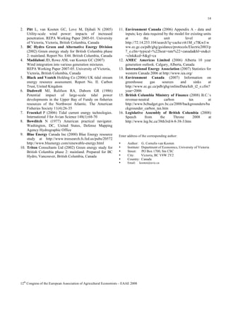 14

2. Pitt L, van Kooten GC, Love M, Djihali N (2005)
Utility-scale wind power: impacts of increased
penetration. REPA Working Paper 2005-01. University
of Victoria, Victoria, British Columbia, Canada
3. BC Hydro Green and Alternative Energy Division
(2002) Green energy study for British Columbia phase
2: mainland. Report No. E44. British Columbia, Canada
4. Maddaloni JD, Rowe AM, van Kooten GC (2007)
Wind integration into various generation mixtures.
REPA Working Paper 2007-05. University of Victoria,
Victoria, British Columbia, Canada
5. Black and Veatch Holding Co (2006) UK tidal stream
energy resource assessment. Report No. II. Carbon
Trust, United Kingdom
6. Dadswell MJ, Rulifson RA, Daborn GR (1986)
Potential impact of large-scale tidal power
developments in the Upper Bay of Fundy on fisheries
resources of the Northwest Atlantic. The American
Fisheries Society 11(4):26-35
7. Fraenkel P (2006) Tidal current energy technologies.
International J for Avian Science 148(1):68-70
8. Bowditch N (1977) American practical navigator.
Washington, DC, United States, Defense Mapping
Agency Hydrographic Office
9. Blue Energy Canada Inc (2000) Blue Energy resource
study at http://www.treesearch.fs.fed.us/pubs/20572
http://www.bluenergy.com/renewable-energy.html
10. Triton Consultants Ltd (2002) Green energy study for
British Columbia phase 2: mainland. Prepared for BC
Hydro, Vancouver, British Columbia, Canada

11. Environment Canada (2006) Appendix A - data and
inputs; key data required by the model for existing units
at
the
unit
level
at
http://72.14.253.104/search?q=cache:ri61M_c7lKwJ:w
ww.ec.gc.ca/pdb/ghg/guidance/protocols/Electric2003/p
7_e.cfm+typical+%22heat+rate%22+canada&hl=en&ct
=clnk&cd=8&gl=ca
12. AMEC Americas Limited (2006) Alberta 10 year
generation outlook. Calgary, Alberta, Canada
13. International Energy Association (2007) Statistics for
western Canada 2006 at http://www.iea.org/
14. Environment Canada (2007) Information on
greenhouse
gas
sources
and
sinks
at
http://www.ec.gc.ca/pdb/ghg/onlineData/kdt_t2_e.cfm?
year=2006
15. British Columbia Ministry of Finance (2008) B.C.’s
revenue-neutral
carbon
tax
at
http://www.bcbudget.gov.bc.ca/2008/backgrounders/ba
ckgrounder_carbon_tax.htm
16. Legislative Assembly of British Columbia (2008)
Speech
from
the
Throne
2008
at
http://www.leg.bc.ca/38th3rd/4-8-38-3.htm

Enter address of the corresponding author:
•
•
•
•
•
•

Author:
Institute:
Street:
City:
Country:
Email:

12th Congress of the European Association of Agricultural Economists – EAAE 2008

G. Cornelis van Kooten
Department of Economics, University of Victoria
PO Box 1700, Stn CSC
Victoria, BC V8W 2Y2
Canada

kooten@uvic.ca

 