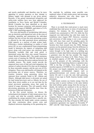 2

and mostly predictable and therefore may be more
appealing to system operators as they attempt to
balance supply with demand in any given period.
Recently, it has gained international recognition and
utility-scale turbines have now been approved for
installation in Nova Scotia and British Columbia.
British Columbia has been identified as an ideal
location for resource extraction with potential power
capacity in the range of 3000MW, equivalent to 21.8%
of BC’s 2007 generating capacity [3].
The costs and benefits of incorporating tidal power
into an electricity grid depend not only on the costs of
installing, operating and maintaining the individual
turbines, but also on how the entire generating system
is affected by the tidal generated power penetration
(tidal capacity as a percent of peak system load).
Following a similar methodology as studies of wind
power [4], we use a mathematical linear programming
model to determine the impacts of integrating tidal
power along with wind power into electricity grids.
Potentially available tidal and wind power is
determined using data from sites around Vancouver
Island, British Columbia (BC). The model minimizes
system costs of meeting the 2006 BC electricity load
by optimally choosing the power-makeup between the
available sources. The model results provide the
megawatt hour costs of tidal and wind integration; the
amount of carbon dioxide (CO2) that can be displaced
by these renewable energies; and the unit cost of CO2
mitigation. These costs and benefits will depend on the
pre-existing mix of power sources. Therefore, we
examine scenarios using generating mixes that
represent those currently found in BC, Alberta and
Ontario. Although tidal power is obviously not suited
for land locked provinces such as Alberta, the use of
these three mixes enables us to use real data for the
actual provincial generating mixes that could be
typical of usage elsewhere. This will quantify which
pre-existing generating mix benefits most from the
inclusion of tidal and wind power.
In the first several sections, we discuss the
technological development of tidal stream power, how
it works, and what the scientific methods are for
establishing the energy potential from a specific site.
We then consider the model under various scenarios
and draw conclusions about system costs and
displaced emissions depending on the generating mix.

We conclude by outlining some possible nonmarketed values of tidal stream power and encourage
subjective discussion into why these types of
renewable energies are being promoted.
II. TECHNOLOGY

There is no doubt that wind power is much more
established than tidal power in terms of technological
progress. For instance, the first megawatt sized
windmill was constructed in 1941 [5], while the first
megawatt size tidal-turbine has only been ready for
installation since August 2007. However, extraction
and conversion of tidal energy is not a new concept.
Tide mills have been used for grinding grains for
nearly a thousand years and Barrage Tidal Power
Systems have been around since the 1960s. Barrage
systems use the potential energy from the difference in
height between high and low tides by capturing the
waters brought in by high tides in a holding area
(similar to a hydro dam) before releasing them through
a generator once the tide has receded. The largest
barrage station is La Rance in St. Malo, France, with
an installed capacity of 240 MW. Canada had been
one of the pioneers of this technology with the
Annapolis Royal Generating Station in operation since
1984 in the Bay of Fundy, Nova Scotia, with an
installed capacity of 20 MW [6]. It is worth noting that
this project was largely unpopular due to high costs
and negative environmental impacts such as
upstream/downstream soil erosion and injury to
marine life and it is now the only tidal generating
station of any type in North America besides model
prototypes.
Tidal stream systems use kinetic energy from the
moving water to power turbines in the same fashion
that wind turbines gather energy from the moving air.
Ideally, the turbines are anchored to the sea floor at
least 15 meters below low tide so as not to interfere
with shipping. There are many potential designs but
the self-claimed world’s most advanced utility size
unit “The SeaGen”, was developed by the British
company Marine Current Turbines. The Nova Scotia
Department of Energy plans to have SeaGen tidal
turbines operating in the Bay of Fundy by 2009 and a
cooperation agreement was signed on November 8th
2007 with BC Tidal Energy Corporation to install at

12th Congress of the European Association of Agricultural Economists – EAAE 2008

 