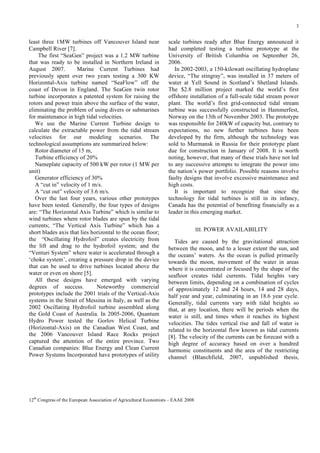 3

least three 1MW turbines off Vancouver Island near
Campbell River [7].
The first “SeaGen” project was a 1.2 MW turbine
that was ready to be installed in Northern Ireland in
August 2007.
Marine Current Turbines had
previously spent over two years testing a 300 KW
Horizontal-Axis turbine named “SeaFlow” off the
coast of Devon in England. The SeaGen twin rotor
turbine incorporates a patented system for raising the
rotors and power train above the surface of the water,
eliminating the problem of using divers or submarines
for maintenance in high tidal velocities.
We use the Marine Current Turbine design to
calculate the extractable power from the tidal stream
velocities for our modeling scenarios. The
technological assumptions are summarized below:
Rotor diameter of 15 m,
Turbine efficiency of 20%
Nameplate capacity of 500 kW per rotor (1 MW per
unit)
Generator efficiency of 30%
A “cut in” velocity of 1 m/s.
A “cut out” velocity of 3.6 m/s.
Over the last four years, various other prototypes
have been tested. Generally, the four types of designs
are: “The Horizontal Axis Turbine” which is similar to
wind turbines where rotor blades are spun by the tidal
currents; “The Vertical Axis Turbine” which has a
short blades axis that lies horizontal to the ocean floor;
the “Oscillating Hydrofoil” creates electricity from
the lift and drag to the hydrofoil system; and the
“Venturi System” where water is accelerated through a
‘choke system’, creating a pressure drop in the device
that can be used to drive turbines located above the
water or even on shore [5].
All these designs have emerged with varying
degrees of success.
Noteworthy commercial
prototypes include the 2001 trials of the Vertical-Axis
systems in the Strait of Messina in Italy, as well as the
2002 Oscillating Hydrofoil turbine assembled along
the Gold Coast of Australia. In 2005-2006, Quantum
Hydro Power tested the Gorlov Helical Turbine
(Horizontal-Axis) on the Canadian West Coast, and
the 2006 Vancouver Island Race Rocks project
captured the attention of the entire province. Two
Canadian companies: Blue Energy and Clean Current
Power Systems Incorporated have prototypes of utility

scale turbines ready after Blue Energy announced it
had completed testing a turbine prototype at the
University of British Columbia on September 26,
2006.
In 2002-2003, a 150-kilowatt oscillating hydroplane
device, “The stingray”, was installed in 37 meters of
water at Yell Sound in Scotland’s Shetland Islands.
The $2.8 million project marked the world’s first
offshore installation of a full-scale tidal stream power
plant. The world’s first grid-connected tidal stream
turbine was successfully constructed in Hammerfest,
Norway on the 13th of November 2003. The prototype
was responsible for 240kW of capacity but, contrary to
expectations, no new further turbines have been
developed by the firm, although the technology was
sold to Murmansk in Russia for their prototype plant
due for construction in January of 2008. It is worth
noting, however, that many of these trials have not led
to any successive attempts to integrate the power into
the nation’s power portfolio. Possible reasons involve
faulty designs that involve excessive maintenance and
high costs.
It is important to recognize that since the
technology for tidal turbines is still in its infancy,
Canada has the potential of benefiting financially as a
leader in this emerging market.
III. POWER AVAILABILITY

Tides are caused by the gravitational attraction
between the moon, and to a lesser extent the sun, and
the oceans’ waters. As the ocean is pulled primarily
towards the moon, movement of the water in areas
where it is concentrated or focused by the shape of the
seafloor creates tidal currents. Tidal heights vary
between limits, depending on a combination of cycles
of approximately 12 and 24 hours, 14 and 28 days,
half year and year, culminating in an 18.6 year cycle.
Generally, tidal currents vary with tidal heights so
that, at any location, there will be periods when the
water is still, and times when it reaches its highest
velocities. The tides vertical rise and fall of water is
related to the horizontal flow known as tidal currents
[8]. The velocity of the currents can be forecast with a
high degree of accuracy based on over a hundred
harmonic constituents and the area of the restricting
channel (Blanchfield, 2007, unpublished thesis,

12th Congress of the European Association of Agricultural Economists – EAAE 2008

 