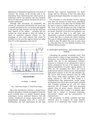 4

Department of Mechanical Engineering, University of
Victoria). The velocity of the moving water is the
dominating factor determining how much power an
underwater turbine can generate and thus locations
known for their strong currents should be the focus of
resource exploitation.
Although tidal movements are predictable, the
currents are intermittent and therefore the power that
is actually generated at any one location and supplied
to the grid can range between zero and the maximum
rated capacity of the turbine – assuming that the
currents are strong enough to allow the turbine to
reach its maximum capacity (Figure 1). The
percentage of this rated capacity that would be
available over the year (the capacity factor) can range
from 8% to 30% depending on the site [7].

batteries, dual reservoir requirements for hydro
storage, and low efficiency of fuel cells make these
aspiring technologies financially too expensive at this
time.
One alternative to this dilemma involves tapping
more than one location for tidal power exploitation
since the currents in one place may be flowing when
the water is slack in a nearby location, and vice versa.
The ‘front’ of the tide advances up a bay so high tide
at the head of the bay can be hours after high tide near
the mouth. Therefore, if you have two generators, one
can run while the other is in still water and,
theoretically, a network of turbines could be planned
to ensure that there is always one turbine spinning.
This type of strategic planning has not been examined
in detail to date. We address this issue to some extent
by using data from two very different locations with
different tidal movements.
IV. RESOURCE POTENTIAL AND EXTRACTABLE

POWER

Fig. 1 Tidal Power Output vs. Wind Power Output

Due to this intermittency of power, a storage device
would be desirable to smooth-out dispatch or make the
power available when it is needed. Potential storage
technologies involve traditional batteries, fuel cell
systems, compressed air energy storage plants, and
pumped-hydro (pumping water into a reservoir).
Unfortunately, the land requirements for the huge

Calculating the potential extractable power from
ocean currents is subject to large uncertainty. There is
controversy over conflicting estimation techniques at
specific sites due to the mathematical formula’s
inclusion or exclusion of site characteristics such as
bottom composition, the size of the channel, and the
different possibilities of turbine spacing patterns. In
2004, the UK consulting firm Black and Veatch
performed an extensive literary review on the potential
tidal-stream resources in the UK and elsewhere [5].
The review used several references from the 2000
Blue Energy study which estimated a total global
energy resource of ~450 GW. Blue Energy is a
Canadian-based tidal stream/marine current energy
development team whose most recent report estimates
total Canadian potential at 42 GW [9] which
represents 36% of Canada’s 2007 total generating
capacity from all power sources. However, Blue
Energy states that their estimate is an absolute upper
bound and is subject to extraction technology,
environment, climate and the characteristics of
individual sites.
The government of British Columbia had been
relatively slow to recognize the large potential
resource of its underwater tidal streams, which is

12th Congress of the European Association of Agricultural Economists – EAAE 2008

 