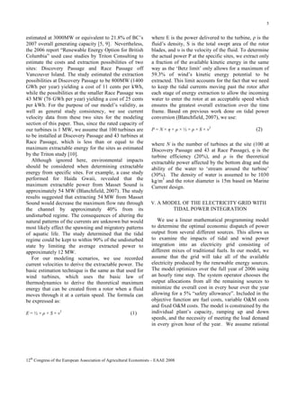 5

estimated at 3000MW or equivalent to 21.8% of BC’s
2007 overall generating capacity [5, 9]. Nevertheless,
the 2006 report “Renewable Energy Option for British
Columbia” used case studies by Triton Consulting to
estimate the costs and extraction possibilities of two
sites: Discovery Passage and Race Passage off
Vancouver Island. The study estimated the extraction
possibilities at Discovery Passage to be 800MW (1400
GWh per year) yielding a cost of 11 cents per kWh,
while the possibilities at the smaller Race Passage was
43 MW (76 GWh per year) yielding a cost of 25 cents
per kWh. For the purpose of our model’s validity, as
well as general study consistency, we use current
velocity data from these two sites for the modeling
section of this paper. Thus, since the rated capacity of
our turbines is 1 MW, we assume that 100 turbines are
to be installed at Discovery Passage and 43 turbines at
Race Passage, which is less than or equal to the
maximum extractable energy for the sites as estimated
by the Triton study [10].
Although ignored here, environmental impacts
should be considered when determining extractable
energy from specific sites. For example, a case study
performed for Haida Gwaii, revealed that the
maximum extractable power from Masset Sound is
approximately 54 MW (Blanchfield, 2007). The study
results suggested that extracting 54 MW from Masset
Sound would decrease the maximum flow rate through
the channel by approximately 40% from its
undisturbed regime. The consequences of altering the
natural patterns of the currents are unknown but would
most likely effect the spawning and migratory patterns
of aquatic life. The study determined that the tidal
regime could be kept to within 90% of the undisturbed
state by limiting the average extracted power to
approximately 12 MW.
For our modeling scenarios, we use recorded
current velocities to derive the extractable power. The
basic estimation technique is the same as that used for
wind turbines, which uses the basic law of
thermodynamics to derive the theoretical maximum
energy that can be created from a rotor when a fluid
moves through it at a certain speed. The formula can
be expressed as:
E = ½ × ρ × S × v3

(1)

where E is the power delivered to the turbine, ρ is the
fluid’s density, Ѕ is the total swept area of the rotor
blades, and υ is the velocity of the fluid. To determine
the actual power P at the specific sites, we extract only
a fraction of the available kinetic energy in the same
way as the ‘Betz limit’ only allows for a maximum of
59.3% of wind’s kinetic energy potential to be
extracted. This limit accounts for the fact that we need
to keep the tidal currents moving past the rotor after
each stage of energy extraction to allow the incoming
water to enter the rotor at an acceptable speed which
ensures the greatest overall extraction over the time
frame. Based on previous work done on tidal power
conversion (Blanchfield, 2007), we use:
P = N × η × µ × ½ × ρ × S × v3

(2)

where N is the number of turbines at the site (100 at
Discovery Passage and 43 at Race Passage), η is the
turbine efficiency (20%), and µ is the theoretical
extractable power affected by the bottom drag and the
ability of the water to ‘stream around the turbine’
(30%). The density of water is assumed to be 1030
kg/m3 and the rotor diameter is 15m based on Marine
Current design.
V. A MODEL OF THE ELECTRICITY GRID WITH

TIDAL POWER INTEGRATION
We use a linear mathematical programming model
to determine the optimal economic dispatch of power
output from several different sources. This allows us
to examine the impacts of tidal and wind power
integration into an electricity grid consisting of
different mixes of traditional fuels. In our model, we
assume that the grid will take all of the available
electricity produced by the renewable energy sources.
The model optimizes over the full year of 2006 using
an hourly time step. The system operator chooses the
output allocations from all the remaining sources to
minimize the overall cost in every hour over the year
allowing for a 5% “safety allowance”. Included in the
objective function are fuel costs, variable O&M costs
and fixed O&M costs. The model is constrained by the
individual plant’s capacity, ramping up and down
speeds, and the necessity of meeting the load demand
in every given hour of the year. We assume rational

12th Congress of the European Association of Agricultural Economists – EAAE 2008

 