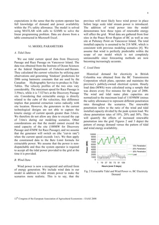 6

VI. MODEL PARAMETERS

A. Tidal Data
We use tidal current speed data from Discovery
Passage and Race Passage on Vancouver Island. The
data was obtained from the Institute of Ocean Sciences
at the federal Department of Fisheries and Oceans.
They calculated the current velocities by utilizing past
observations and generating ‘hindcast’ predictions for
2006 using harmonic constants that are used by the
Canadian
Hydrographic Service to produce its Tide
Tables. The velocity profiles of the two sites vary
considerably. The maximum speed for Race Passage is
3.59m/s, while it is 7.527m/s at the Discovery Passage
site. Considering that extractable energy is directly
related to the cube of the velocities, this difference
implies that potential extraction varies radically with
site location. However, the generators in the current
technological designs are not able to capture the
kinetic energy of current speeds greater than 3.6m/s.
We therefore do not allow any data to exceed the cap
of 3.6m/s during our modeling scenarios. Other
considerations are that the model cannot exceed the
rated capacity of the site (100MW for Discovery
Passage and 43MW for Race Passage), and we assume
that the generator will switch on (the “cut-in rate”)
when the current speed exceeds 1m/s. We then apply
the constrained data to the Betz Limit formula for
extractable power. We assume that the power is nondispatchable and thus the system operator is required
to accept all the tidal power provided to the grid at the
time it is provided.
B. Wind Data

province will most likely have wind power in place
before large scale tidal stream power is introduced.
The addition of wind power into the model
demonstrates how these types of renewable energy
will affect the grid. Wind data are gathered from four
sites in the Peace River Region of BC as well as one
site at Pulteney Point on Vancouver Island. The total
installed capacity is assumed to be 218 MW, which is
consistent with previous modeling scenarios [4]. We
assume that wind is perfectly predictable within the
scope of our model which is not completely
unreasonable since forecasting methods are now
becoming increasingly accurate.
C. Load Data
Historical demand for electricity in British
Columbia was obtained from the BC Transmission
Corporation which plans, operates and maintains the
province’s publicly-owned electrical system. Hourly
load data (MWh) were calculated using a sample that
was drawn every five minutes for the year of 2006.
The wind and tidal name plate capacities are
normalized to the maximum load of 11039MW (minus
the safety allowance) to represent different penetration
rates throughout the scenarios. The renewable
penetration refers to the ratio of the wind and tidal
installed capacity divided by the peak system load. We
chose penetration rates of 10%, 20% and 30%. This
will quantify the effects of increased renewable
penetration into the gird. Figures 2 and 3 depict the
pattern of energy demand versus the pattern of tidal
and wind energy availability.

Power (MW)

expectations in the sense that the system operator has
full knowledge of demand and power availability
within the 5% safety allowance. The model is solved
using MATLAB with calls to GAMS to solve the
linear programming problem. Data are drawn from a
table constructed in Microsoft Excel.

10000
9000
8000
7000
6000
5000
4000
3000
2000
1000
0

10% Penetration
20% Penetration
30% Penetration
Load

1

Wind power is now a recognized and utilized form
of energy generation. We include wind data in our
model in addition to tidal stream power to make the
scenarios more realistic. This is to say, that the

19 37 55 73 91 109
Hours (over 5 days)

Fig. 2 Extractable Tidal and Wind Power vs. BC Electricity
Demand

12th Congress of the European Association of Agricultural Economists – EAAE 2008

 