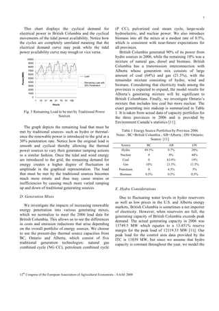 7

This chart displays the cyclical demand for
electrical power in British Columbia and the cyclical
movements of the tidal power availability. Notice how
the cycles are completely unrelated meaning that the
electrical demand curve may peak while the tidal
power availability curve may trough or vice versa.
10000
9000
8000

Power(MW)

7000
6000

Load

5000
4000

Remaining Load with
30% Penetration

3000
2000
1000
0
1

16

31

46

61

76

91 106

Hours

Fig. 3 Remaining Load to be met by Traditional Power
Sources

The graph depicts the remaining load that must be
met by traditional sources- such as hydro or thermalonce the renewable power is introduced to the grid at a
30% penetration rate. Notice how the original load is
smooth and cyclical thereby allowing the thermal
power sources to vary their generator ramping actions
in a similar fashion. Once the tidal and wind energy
are introduced to the grid, the remaining demand for
energy creates a higher degree of fluctuation in
amplitude in the graphical representation. The load
that must be met by the traditional sources becomes
much more erratic and thus may cause strains or
inefficiencies by causing much more varied ramping
up and down of traditional generating sources.
D. Generation Mixes
We investigate the impacts of increasing renewable
energy penetration into various generating mixes,
which we normalize to meet the 2006 load data for
British Columbia. This allows us to see the differences
in costs and emission reductions that arise depending
on the overall portfolio of energy sources. We choose
to use the present-day thermal source capacities from
BC, Ontario and Alberta, which consist of five
traditional generation technologies: natural gas
combined cycle (NG CC), petroleum combined cycle

(P CC), pulverized coal steam cycle, large-scale
hydroelectric, and nuclear power. We also introduce
biomass into all the mixes at a modest rate of 0.5%,
which is consistent with near-future expectations for
all provinces.
British Columbia generated 90% of its power from
hydro sources in 2006, while the remaining 10% was a
mixture of natural gas, diesel and biomass. British
Columbia has a transmission interconnection with
Alberta whose generation mix consists of large
amount of coal (64%) and gas (21.5%), with the
remainder mixture consisting of hydro, wind and
biomass. Considering that electricity trade among the
provinces is expected to expand, the model results for
Alberta’s generating mixture will be significant to
British Columbians. Finally, we investigate Ontario’s
mixture that includes less coal but more nuclear. The
exact generating mix makeup is summarized in Table
1. It is taken from actual data of capacity portfolios for
the three provinces in 2006 and is provided by
Environment Canada’s statistics [11].
Table 1 Energy Source Portfolios by Province 2006
Notes : BC=British Columbia ; AB=Alberta ; ON=Ontario;
Source: [11]
Source
Hydro

BC
89.5%

AB
9.7%

ON
20%

Nuclear
Coal
Gas

0
0
10%

0%
63.8%
21.5%

44%
19%
11.5%

Petroleum
Biomass

0
0.5%

4.5%
0.5%

5%
0.5%

E. Hydro Considerations
Due to fluctuating water levels in hydro reservoirs
as well as low prices in the U.S. and Alberta energy
markets, British Columbia is sometimes a net importer
of electricity. However, when reservoirs are full, the
generating capacity of British Columbia exceeds peak
demand. The actual generating capacity in 2006 was
13749.5 MW which equates to a 13.451% reserve
margin for the peak load of 12119.33 MW [11]. Our
peak load for the control area data provided by the
ITC is 11039 MW, but since we assume that hydro
capacity is constant throughout the year, we model the

12th Congress of the European Association of Agricultural Economists – EAAE 2008

 
