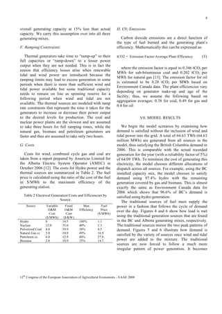 8

overall generating capacity at 15% less than actual
capacity. We carry this assumption over into all three
generating mixes.
F. Ramping Constraints
Thermal generators take time to “ramp-up” to their
full capacities or “ramp-down” to a lesser power
output when they are not needed. This is in fact the
reason that efficiency losses arise when renewable
tidal and wind power are introduced because the
ramping limits may lead to excess generation in some
periods when there is more than sufficient wind and
tidal power available but some traditional capacity
needs to remain on line as spinning reserve for a
following period when wind and tidal are not
available. The thermal sources are modeled with ramp
rate constraints that represent the time it takes for the
generators to increase or decrease their power output
to the desired levels for production. The coal and
nuclear power plants are the slowest and are assumed
to take three hours for full ramping times, while the
natural gas, biomass and petroleum generators are
faster and thus are assumed to take only two hours.
G. Costs
Costs for wind, combined cycle gas and coal are
taken from a report prepared by Americas Limited for
the Alberta Electric System Operator (AMEC) in
October 2006 [12]. The costs for Hydro power and the
thermal sources are summarized in Table 2. The fuel
price is calculated using the ratio of the cost of the fuel
in $/MWh to the maximum efficiency of the
generating station.
Table 2 Electrical Generation Costs and Efficiencies by
Source
Source

Hydro
Nuclear
Pulverized Coal
Natural Gas cc
Petroleum cc
Biomass

Variable
O&M
Cost
($/MWh)
0
12.0
6.0
5.0
6.0
2.8

Fixed
O&M
Cost
($/KW)
14.5
35.0
39.9
10.9
12.9
10.0

Max
Efficiency

Fuel
Price
($/MWh)

100%
40%
38%
49%
40%
35%

1.1
2.3
4.5
16.9
27.0
14.7

H. C02 Emissions
Carbon dioxide emissions are a direct function of
the type of fuel burned and the generating plant’s
efficiency. Mathematically this can be expressed as:
tCO2 = Emission Factor/Average Plant Efficiency

(3)

where the emission factor is equal to 0.346 tCO2 per
MWh for sub-bituminous coal and 0.202 tCO2 per
MWh for natural gas [13]. The emission factor for oil
is estimated to be 0.28 tCO2 per MWh based on
Environment Canada data. The plant efficiencies vary
depending on generator make-up and age of the
facility; thus, we assume the following based on
aggregation averages: 0.38 for coal, 0.49 for gas and
0.4 for oil.
VII. MODEL RESULTS

We begin the model scenarios by examining how
demand is satisfied without the inclusion of wind and
tidal power into the grid. A total of 64.63 TWh (64.63
million MWh) are generated from all sources in the
model, thus satisfying the British Columbia demand in
2006. This is comparable with the actual recorded
generation for the year (with a reliability factor of 5%)
of 64.09 TWh. To minimize the cost of generating this
electricity, the model chooses different allocations of
dispatch across all sources. For example, using the BC
installed capacity mix, the model chooses to satisfy
demand using 97.4% hydro with the remaining
generation covered by gas and biomass. This is almost
exactly the same as Environment Canada data for
2006 which shows that 96.6% of BC’s demand is
satisfied using hydro generation.
The traditional sources of fuel must supply the
power in a fashion that follows the cycle of demand
over the day. Figures 4 and 6 show how load is met
using the traditional generation sources that are found
in the BC and Alberta generating mixes, respectively.
The traditional sources mirror the two peak patterns of
demand. Figures 5 and 6 illustrate how demand is
satisfied by the variety of sources once wind and tidal
power are added to the mixture. The traditional
sources are now forced to follow a much more
irregular pattern of power generation. It becomes

12th Congress of the European Association of Agricultural Economists – EAAE 2008

 