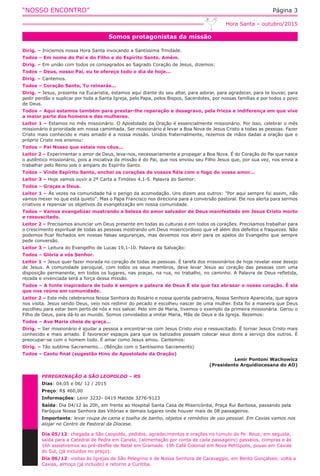 “NOSSO ENCONTRO” Página 3
Somos protagonistas da missão
Hora Santa – outubro/2015
Dirig. – Iniciemos nossa Hora Santa invocando a Santíssima Trindade.
Todos – Em nome do Pai e do Filho e do Espírito Santo. Amém.
Dirig. – Em união com todos os consagrados ao Sagrado Coração de Jesus, dizemos:
Todos – Deus, nosso Pai, eu te ofereço todo o dia de hoje...
Dirig. – Cantemos.
Todos – Coração Santo, Tu reinarás...
Dirig. – Jesus, presente na Eucaristia, estamos aqui diante do seu altar, para adorar, para agradecer, para te louvar, para
pedir perdão e suplicar por toda a Santa Igreja, pelo Papa, pelos Bispos, Sacerdotes, por nossas famílias e por todos o povo
de Deus.
Todos – Aqui estamos também para prestar-lhe reparação e desagravo, pela frieza e indiferença em que vive
a maior parte dos homens e das mulheres.
Leitor 1 – Estamos no mês missionário. O Apostolado da Oração é essencialmente missionário. Por isso, celebrar o mês
missionário é prioridade em nossa caminhada. Ser missionário é levar a Boa Nova de Jesus Cristo a todas as pessoas. Fazer
Cristo mais conhecido e mais amado é a nossa missão. Unidos fraternalmente, rezemos de mãos dadas a oração que o
próprio Cristo nos ensinou:
Todos – Pai Nosso que estais nos céus...
Leitor 2 – Experimentar o amor de Deus, leva-nos, necessariamente a propagar a Boa Nova. É do Coração do Pai que nasce
o autêntico missionário, pois a iniciativa da missão é do Pai, que nos enviou seu Filho Jesus que, por sua vez, nos envia a
trabalhar pelo Reino sob o amparo do Espírito Santo.
Todos – Vinde Espírito Santo, enchei os corações de vossos fiéis com o fogo do vosso amor...
Leitor 3 – Hoje vamos ouvir a 2ª Carta a Timóteo 4,1-5. Palavra do Senhor:
Todos – Graças a Deus.
Leitor 1 – Às vezes na comunidade há o perigo da acomodação. Uns dizem aos outros: "Por aqui sempre foi assim, não
vamos mexer no que está quieto". Mas o Papa Francisco nos direciona para a conversão pastoral. Ele nos alerta para sermos
criativos e repensar os objetivos da evangelização em nossa comunidade.
Todos – Vamos evangelizar mostrando a beleza do amor salvador de Deus manifestado em Jesus Cristo morto
e ressuscitado.
Leitor 2 – Precisamos anunciar um Deus presente em todas as culturas e em todos os corações. Precisamos trabalhar para
o crescimento espiritual de todas as pessoas mostrando um Deus misericordioso que vê além dos defeitos e fraquezas. Não
podemos ficar fechados em nossas falsas seguranças, mas devemos nos abrir para os apelos do Evangelho que sempre
pede conversão.
Leitor 3 – Leitura do Evangelho de Lucas 19,1-10. Palavra da Salvação:
Todos – Glória a vós Senhor.
Leitor 1 – Jesus quer fazer morada no coração de todas as pessoas. É tarefa dos missionários de hoje revelar esse desejo
de Jesus. A comunidade paroquial, com todos os seus membros, deve levar Jesus ao coração das pessoas com uma
disposição permanente, em todos os lugares, nas praças, na rua, no trabalho, no caminho. A Palavra de Deus refletida,
rezada e vivenciada será a força dessa missão.
Todos – A fonte inspiradora de tudo é sempre a palavra de Deus É ela que faz abrasar o nosso coração. É ela
que nos reúne em comunidade.
Leitor 2 – Este mês celebramos Nossa Senhora do Rosário e nossa querida padroeira, Nossa Senhora Aparecida, que agora
nos visita. Jesus sendo Deus, veio nos redimir do pecado e escolheu nascer de uma mulher. Esta foi a maneira que Deus
escolheu para estar bem perto de nós e nos salvar. Pelo sim de Maria, tivemos o exemplo da primeira missionária. Gerou o
Filho de Deus, para dá-lo ao mundo. Somos convidados a imitar Maria, Mãe de Deus e da Igreja. Rezemos:
Todos – Ave Maria cheia de graça...
Dirig. – Ser missionário é ajudar a pessoa a encontrar-se com Jesus Cristo vivo e ressuscitado. É tornar Jesus Cristo mais
conhecido e mais amado. É favorecer espaços para que os batizados possam colocar seus dons a serviço dos outros. É
preocupar-se com o homem todo. É amar como Jesus amou. Cantemos:
Dirig. – Tão sublime Sacramento... (Bênção com o Santíssimo Sacramento)
Todos – Canto final (sugestão Hino do Apostolado da Oração)
Lenir Pontoni Wachowicz
(Presidente Arquidiocesana do AO)
PEREGRINAÇÃO A SÃO LEOPOLDO – RS
Dias: 04,05 e 06/ 12 / 2015
Preço: R$ 460,00
Informações: Lenir 3232- 0419 Matilde 3276-9123
Saída: Dia 04/12 às 20h, em frente ao Hospital Santa Casa de Misericórdia, Praça Rui Barbosa, passando pela
Paróquia Nossa Senhora das Vitórias e demais lugares onde houver mais de 08 passageiros.
Importante: levar roupa de cama e toalha de banho, objetos e remédios de uso pessoal. Em Caxias vamos nos
alojar no Centro de Pastoral da Diocese.
Dia 05/12: chegada a São Leopoldo, pedidos, agradecimentos e orações no túmulo do Pe. Reus; em seguida,
saída para a Catedral de Pedra em Canela, (alimentação por conta de cada passageiro) passeios, compras e às
16h assistiremos ao pré-desfile de Natal em Gramado. 19h Café Colonial em Nova Petrópolis, pouso em Caxias
do Sul, (já incluídos no preço).
Dia 06/12: visitas às Igrejas de São Pelegrino e de Nossa Senhora de Caravaggio, em Bento Gonçalves; volta a
Caxias, almoço (já incluído) e retorno a Curitiba.
 